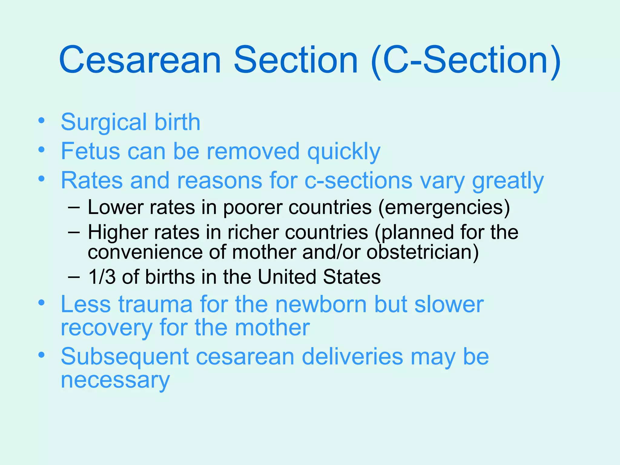 Cesarean Section (C-Section)
• Surgical birth
• Fetus can be removed quickly
• Rates and reasons for c-sections vary greatly
  – Lower rates in poorer countries (emergencies)
  – Higher rates in richer countries (planned for the
    convenience of mother and/or obstetrician)
  – 1/3 of births in the United States
• Less trauma for the newborn but slower
  recovery for the mother
• Subsequent cesarean deliveries may be
  necessary
 