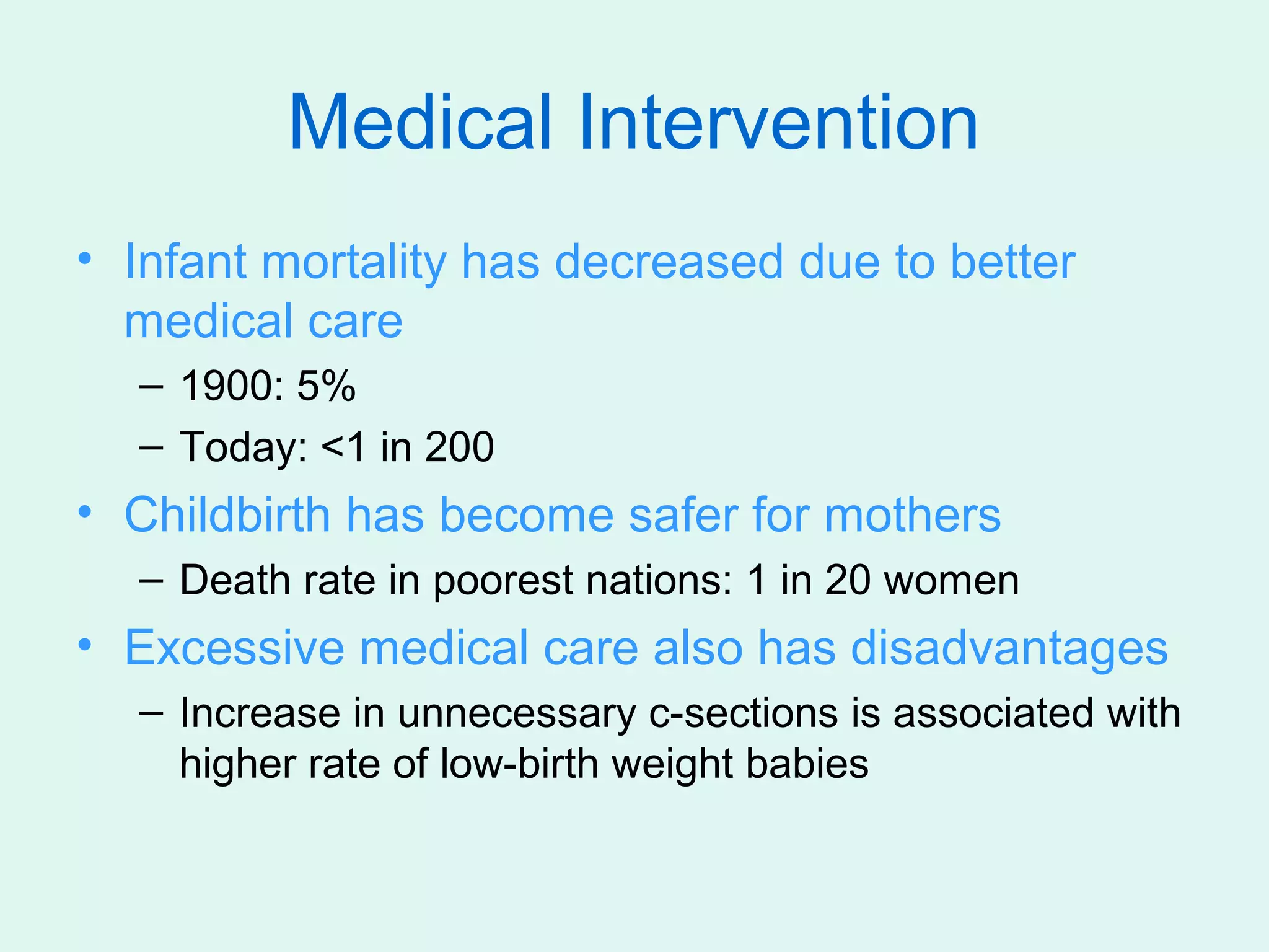 Medical Intervention
• Infant mortality has decreased due to better
  medical care
  – 1900: 5%
  – Today: <1 in 200
• Childbirth has become safer for mothers
  – Death rate in poorest nations: 1 in 20 women
• Excessive medical care also has disadvantages
  – Increase in unnecessary c-sections is associated with
    higher rate of low-birth weight babies
 