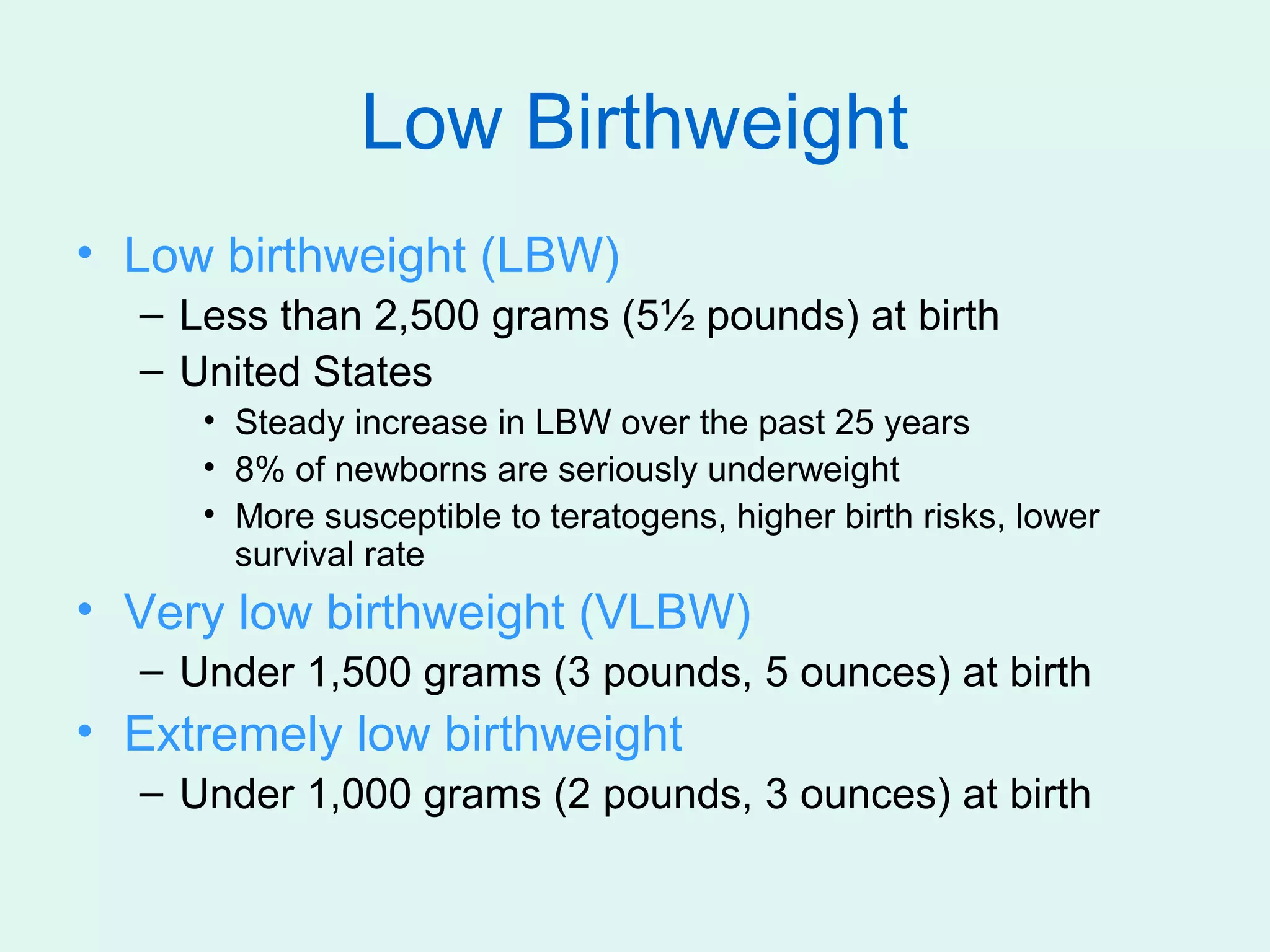 Low Birthweight
• Low birthweight (LBW)
  – Less than 2,500 grams (5½ pounds) at birth
  – United States
     • Steady increase in LBW over the past 25 years
     • 8% of newborns are seriously underweight
     • More susceptible to teratogens, higher birth risks, lower
       survival rate
• Very low birthweight (VLBW)
  – Under 1,500 grams (3 pounds, 5 ounces) at birth
• Extremely low birthweight
  – Under 1,000 grams (2 pounds, 3 ounces) at birth
 