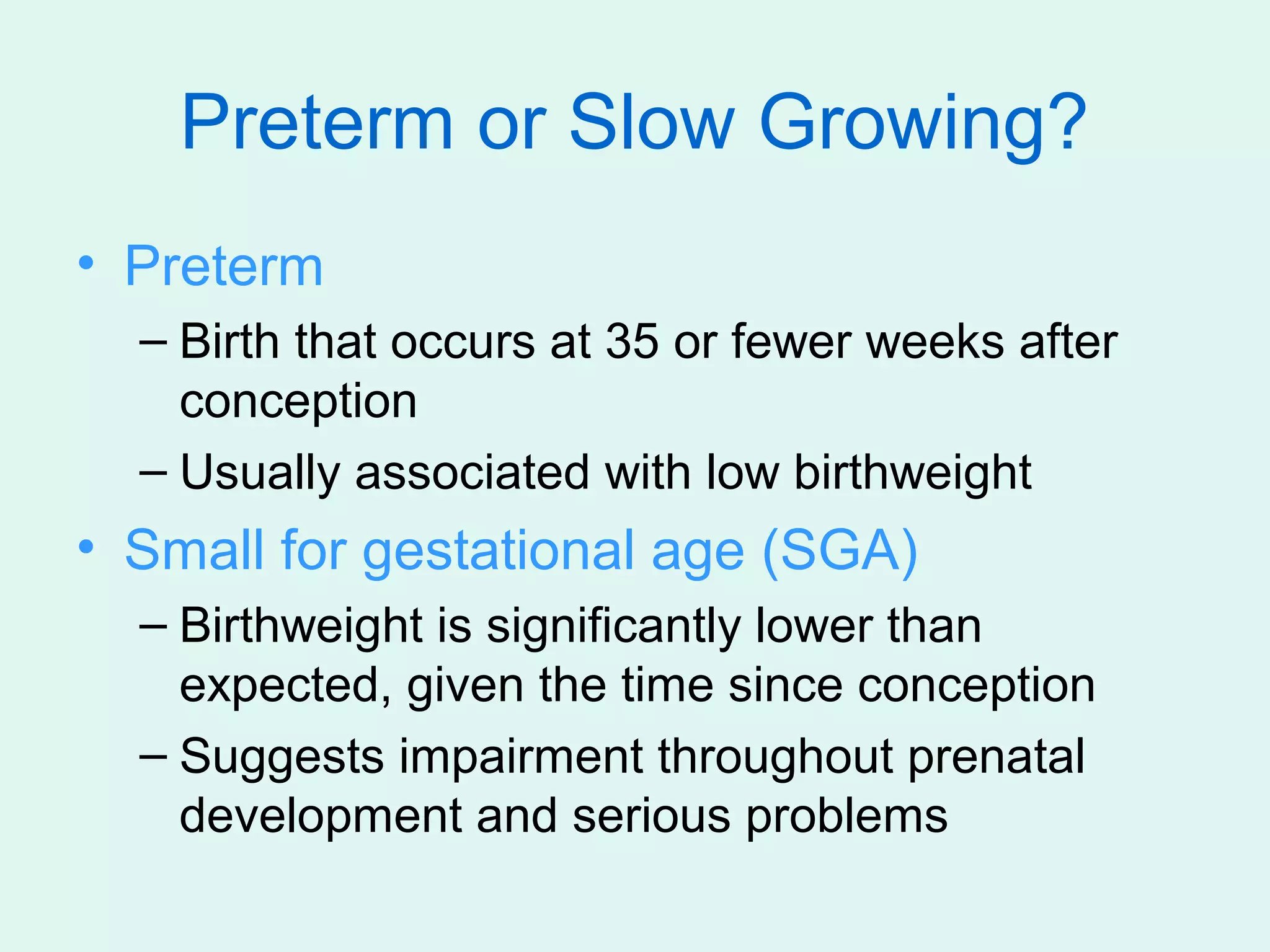 Preterm or Slow Growing?
• Preterm
  – Birth that occurs at 35 or fewer weeks after
    conception
  – Usually associated with low birthweight
• Small for gestational age (SGA)
  – Birthweight is significantly lower than
    expected, given the time since conception
  – Suggests impairment throughout prenatal
    development and serious problems
 