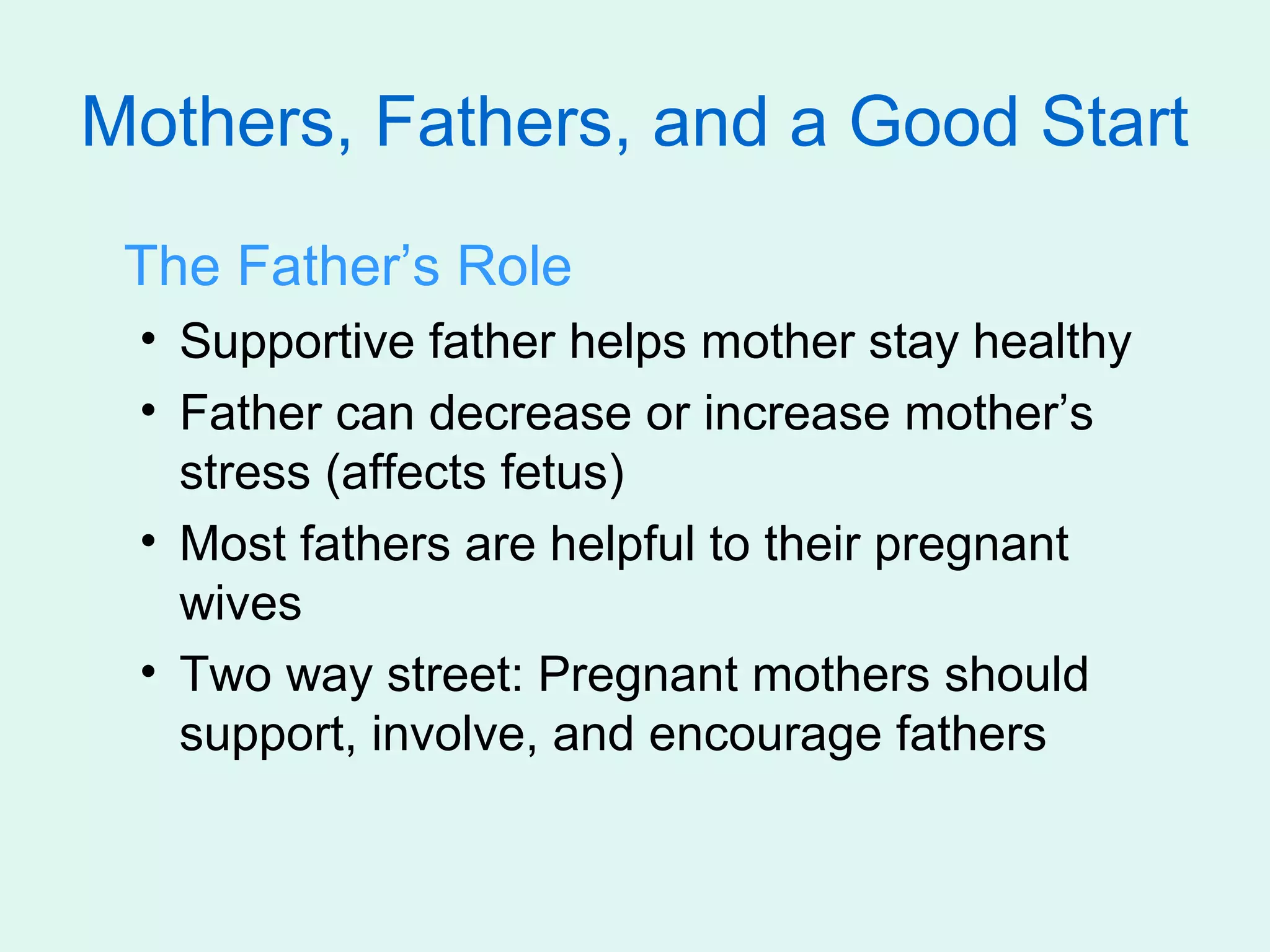 Mothers, Fathers, and a Good Start
 The Father’s Role
 • Supportive father helps mother stay healthy
 • Father can decrease or increase mother’s
   stress (affects fetus)
 • Most fathers are helpful to their pregnant
   wives
 • Two way street: Pregnant mothers should
   support, involve, and encourage fathers
 