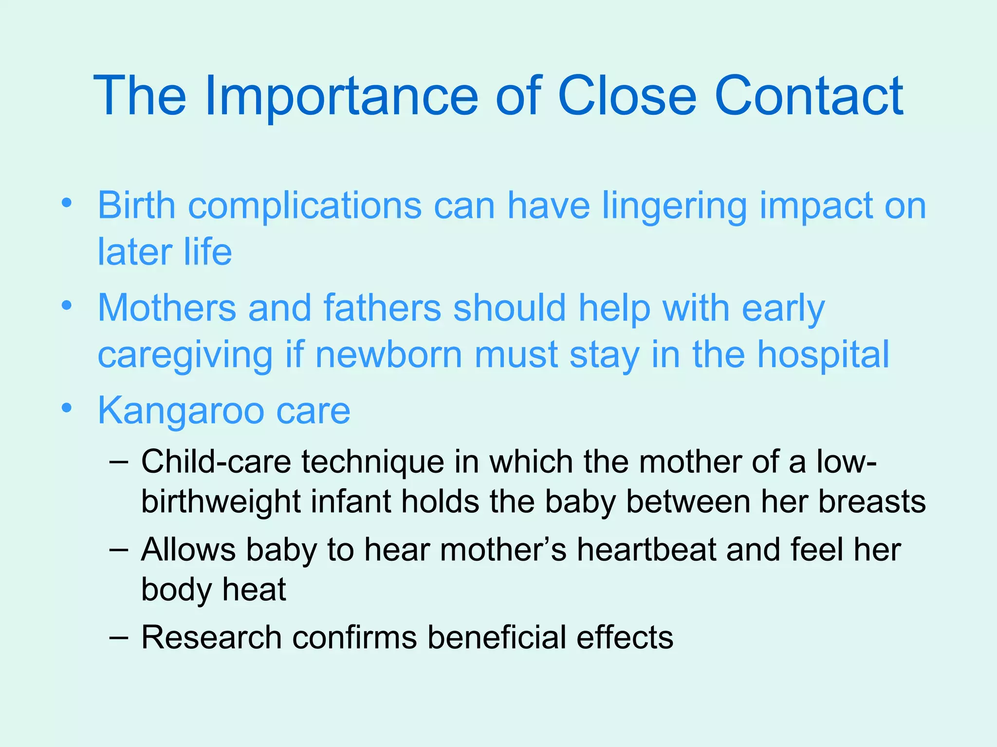 The Importance of Close Contact
• Birth complications can have lingering impact on
  later life
• Mothers and fathers should help with early
  caregiving if newborn must stay in the hospital
• Kangaroo care
  – Child-care technique in which the mother of a low-
    birthweight infant holds the baby between her breasts
  – Allows baby to hear mother’s heartbeat and feel her
    body heat
  – Research confirms beneficial effects
 