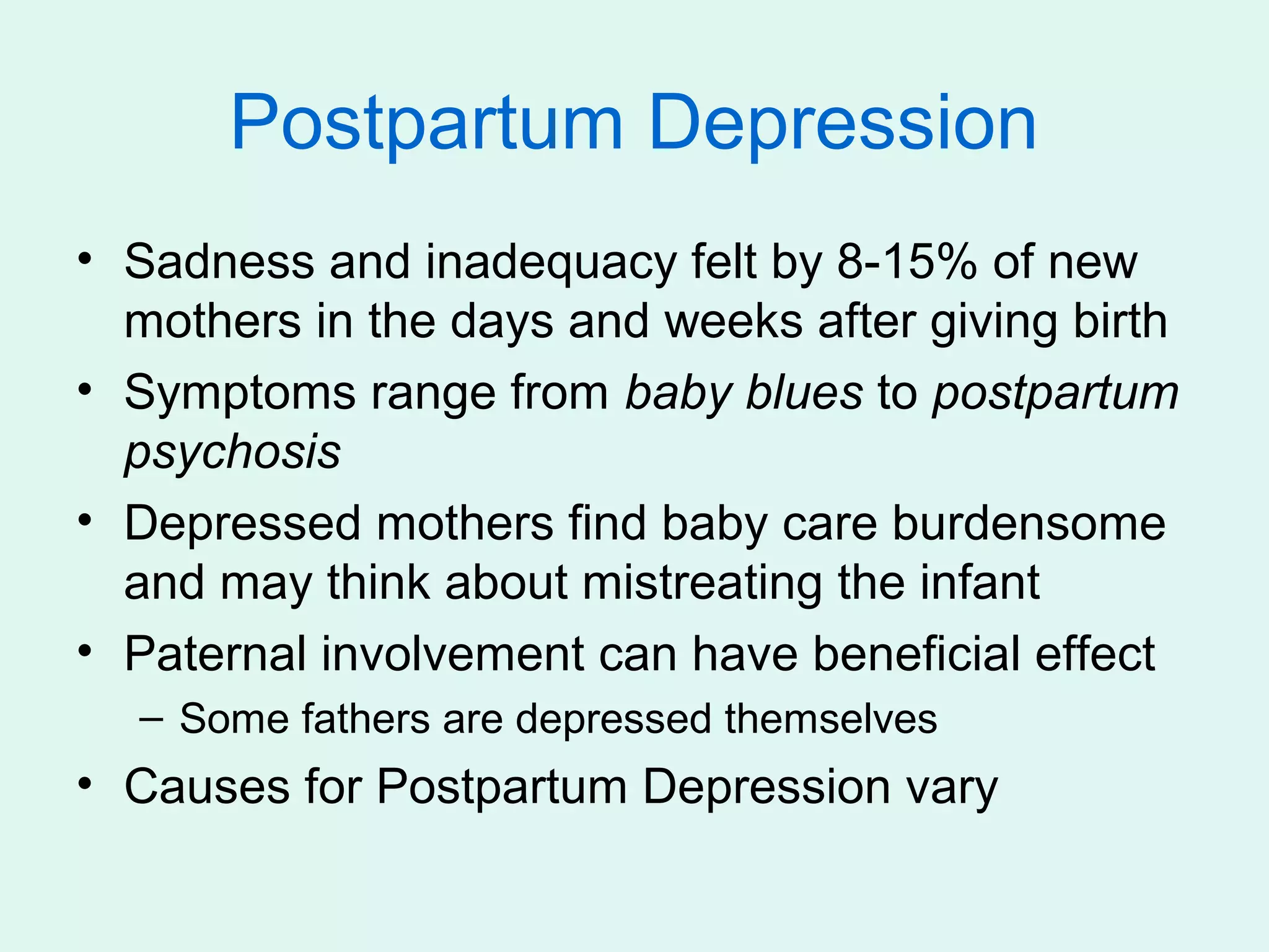 Postpartum Depression
• Sadness and inadequacy felt by 8-15% of new
  mothers in the days and weeks after giving birth
• Symptoms range from baby blues to postpartum
  psychosis
• Depressed mothers find baby care burdensome
  and may think about mistreating the infant
• Paternal involvement can have beneficial effect
  – Some fathers are depressed themselves
• Causes for Postpartum Depression vary
 