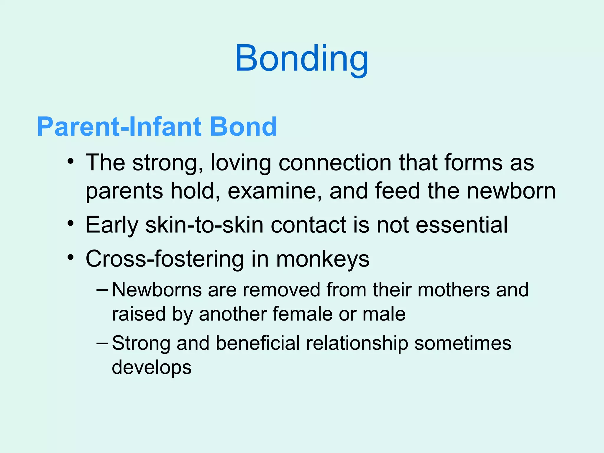 Bonding
Parent-Infant Bond
  • The strong, loving connection that forms as
    parents hold, examine, and feed the newborn
  • Early skin-to-skin contact is not essential
  • Cross-fostering in monkeys
    – Newborns are removed from their mothers and
      raised by another female or male
    – Strong and beneficial relationship sometimes
      develops
 