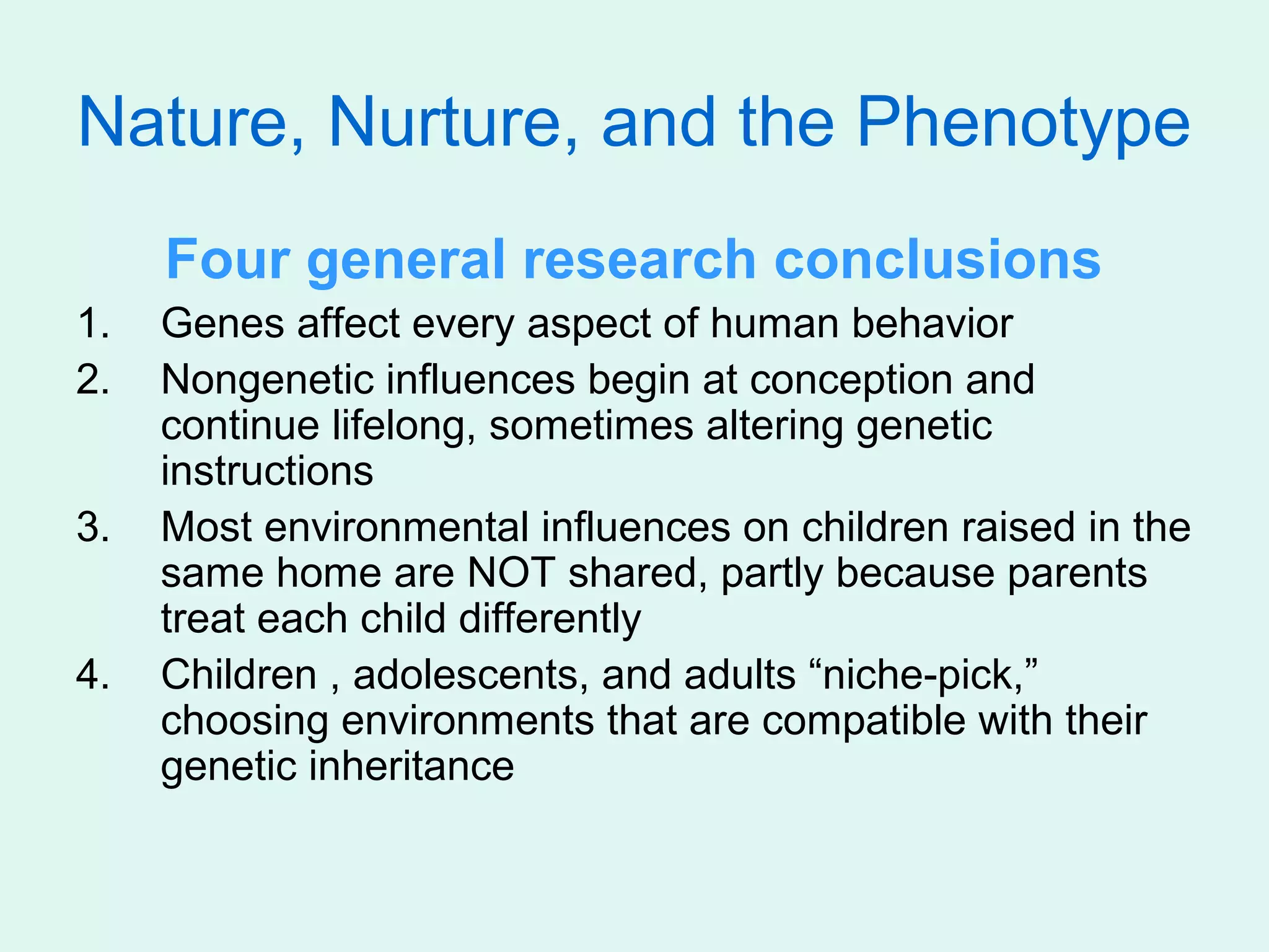 Nature, Nurture, and the Phenotype
     Four general research conclusions
1.   Genes affect every aspect of human behavior
2.   Nongenetic influences begin at conception and
     continue lifelong, sometimes altering genetic
     instructions
3.   Most environmental influences on children raised in the
     same home are NOT shared, partly because parents
     treat each child differently
4.   Children , adolescents, and adults “niche-pick,”
     choosing environments that are compatible with their
     genetic inheritance
 