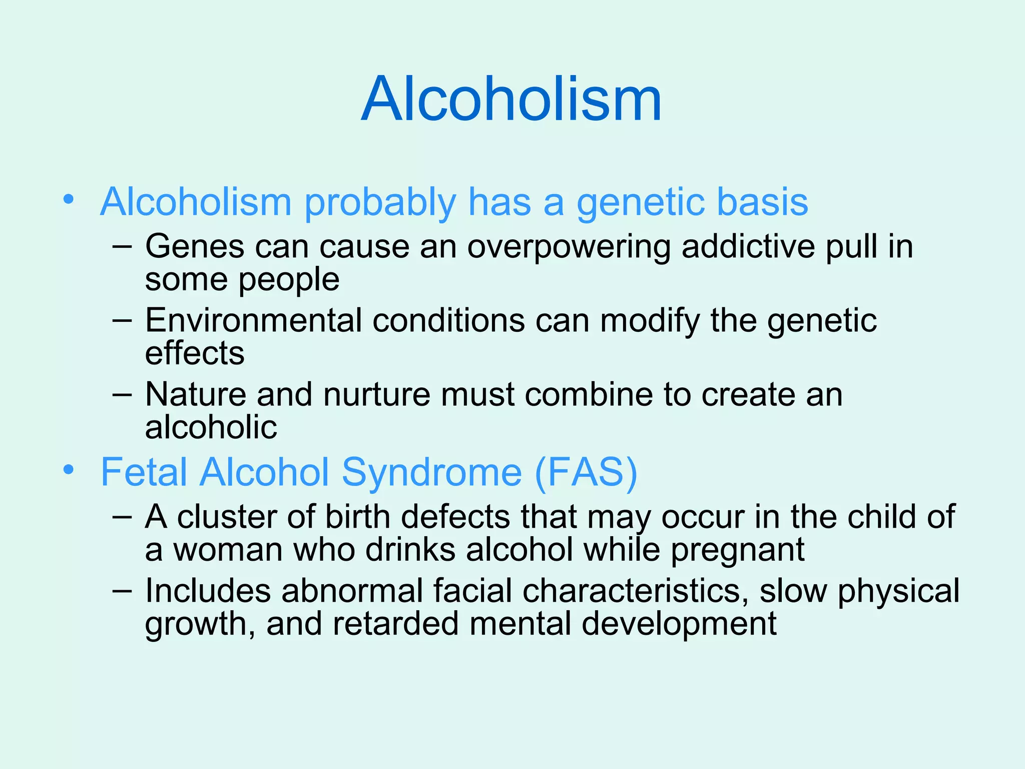 Alcoholism
• Alcoholism probably has a genetic basis
  – Genes can cause an overpowering addictive pull in
    some people
  – Environmental conditions can modify the genetic
    effects
  – Nature and nurture must combine to create an
    alcoholic
• Fetal Alcohol Syndrome (FAS)
  – A cluster of birth defects that may occur in the child of
    a woman who drinks alcohol while pregnant
  – Includes abnormal facial characteristics, slow physical
    growth, and retarded mental development
 