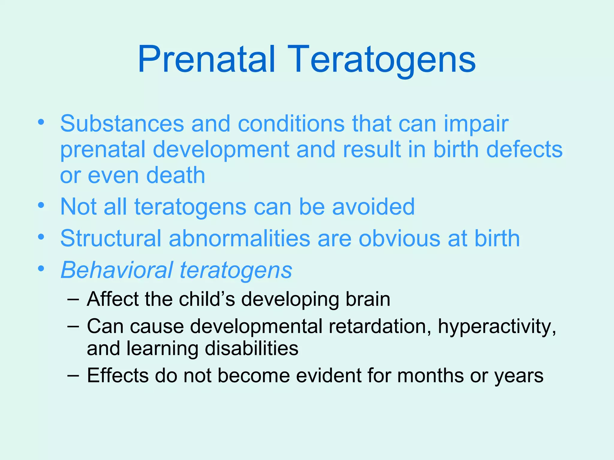 Prenatal Teratogens
• Substances and conditions that can impair
  prenatal development and result in birth defects
  or even death
• Not all teratogens can be avoided
• Structural abnormalities are obvious at birth
• Behavioral teratogens
  – Affect the child’s developing brain
  – Can cause developmental retardation, hyperactivity,
    and learning disabilities
  – Effects do not become evident for months or years
 