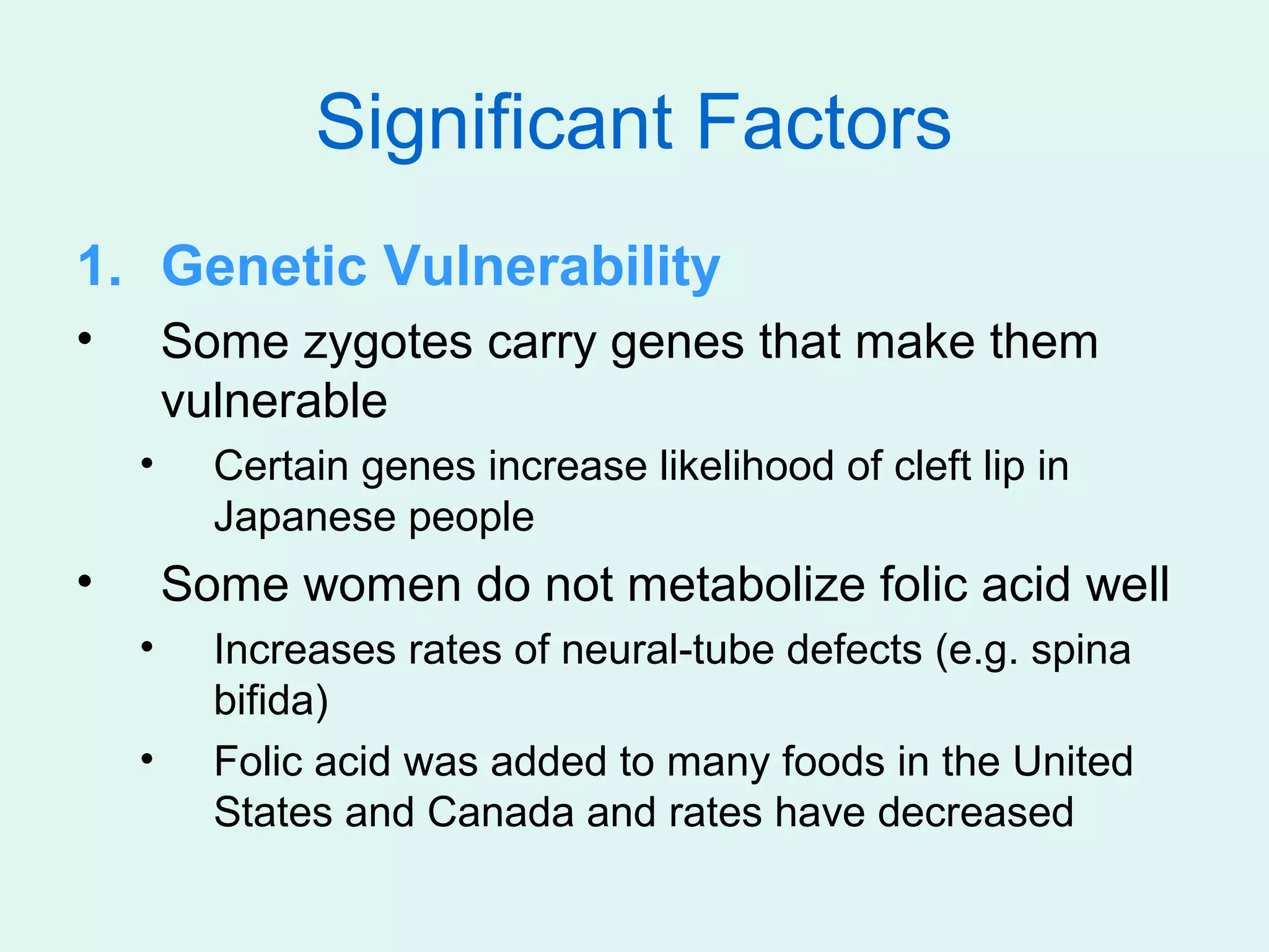 Significant Factors
1. Genetic Vulnerability
•       Some zygotes carry genes that make them
        vulnerable
    •     Certain genes increase likelihood of cleft lip in
          Japanese people
•       Some women do not metabolize folic acid well
    •     Increases rates of neural-tube defects (e.g. spina
          bifida)
    •     Folic acid was added to many foods in the United
          States and Canada and rates have decreased
 