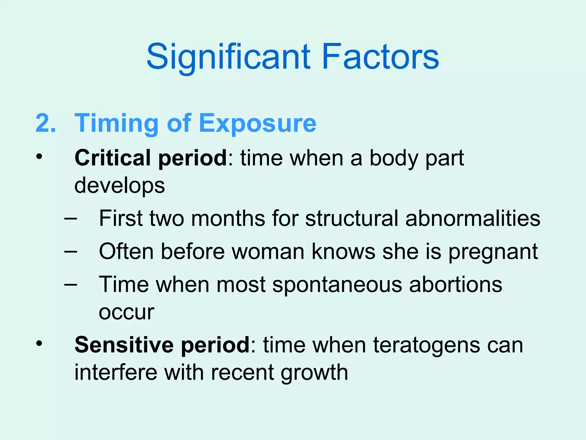 Significant Factors
2. Timing of Exposure
•  Critical period: time when a body part
   develops
  – First two months for structural abnormalities
  – Often before woman knows she is pregnant
  – Time when most spontaneous abortions
      occur
• Sensitive period: time when teratogens can
   interfere with recent growth
 