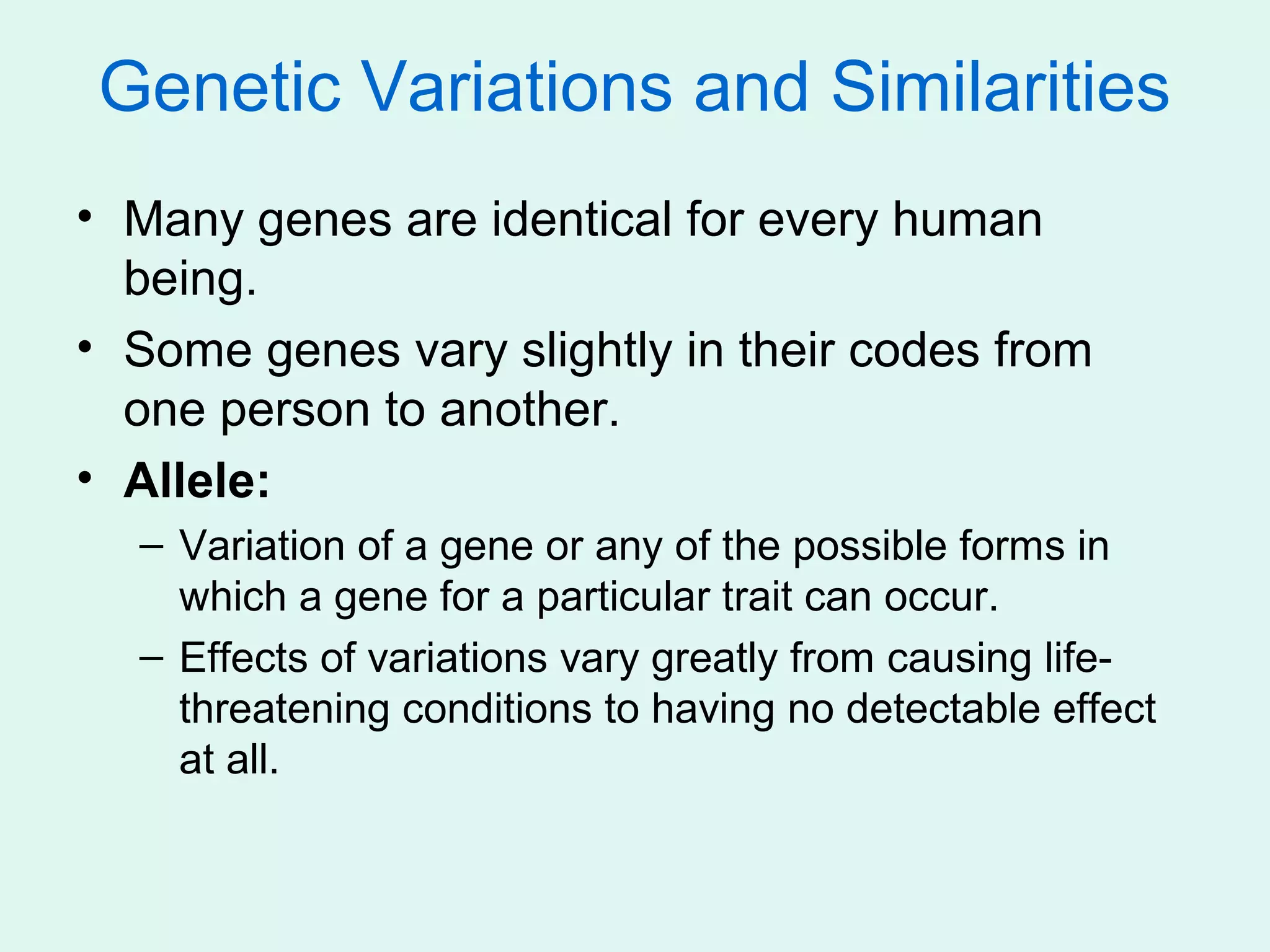 Genetic Variations and Similarities
• Many genes are identical for every human
  being.
• Some genes vary slightly in their codes from
  one person to another.
• Allele:
  – Variation of a gene or any of the possible forms in
    which a gene for a particular trait can occur.
  – Effects of variations vary greatly from causing life-
    threatening conditions to having no detectable effect
    at all.
 