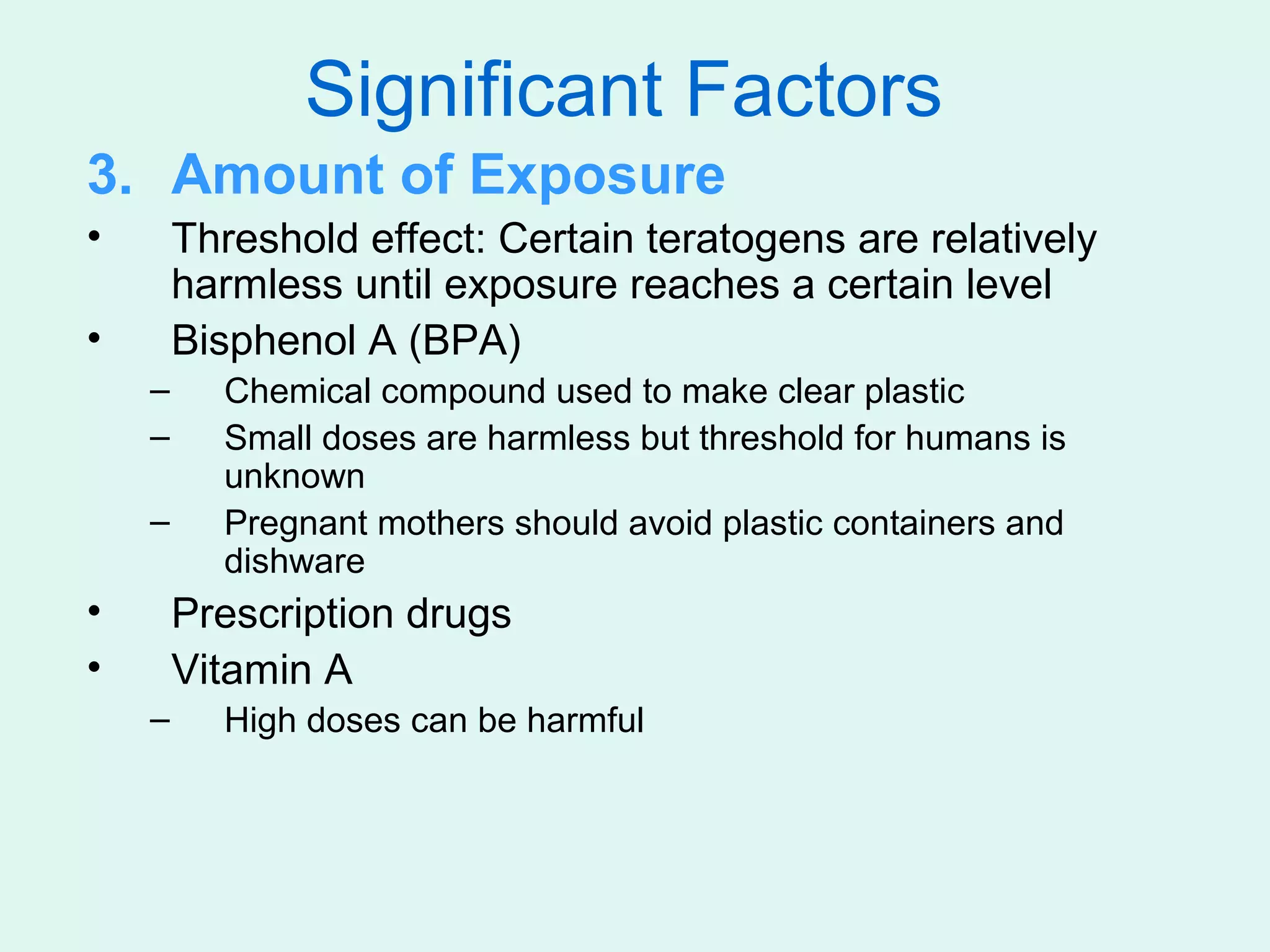 Significant Factors
3. Amount of Exposure
•       Threshold effect: Certain teratogens are relatively
        harmless until exposure reaches a certain level
•       Bisphenol A (BPA)
    –     Chemical compound used to make clear plastic
    –     Small doses are harmless but threshold for humans is
          unknown
    –     Pregnant mothers should avoid plastic containers and
          dishware
•       Prescription drugs
•       Vitamin A
    –     High doses can be harmful
 