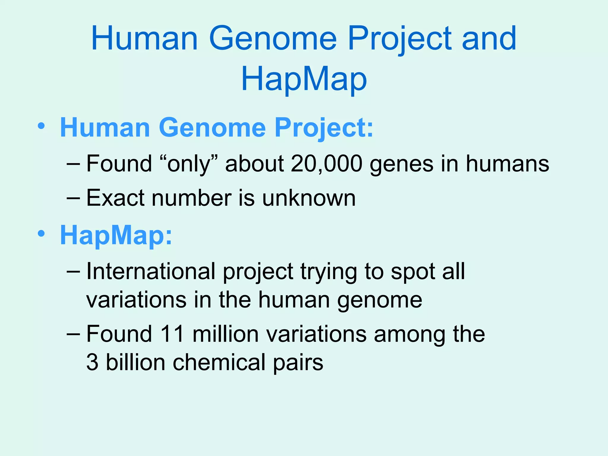 Human Genome Project and
           HapMap
• Human Genome Project:
  – Found “only” about 20,000 genes in humans
  – Exact number is unknown
• HapMap:
  – International project trying to spot all
    variations in the human genome
  – Found 11 million variations among the
    3 billion chemical pairs
 