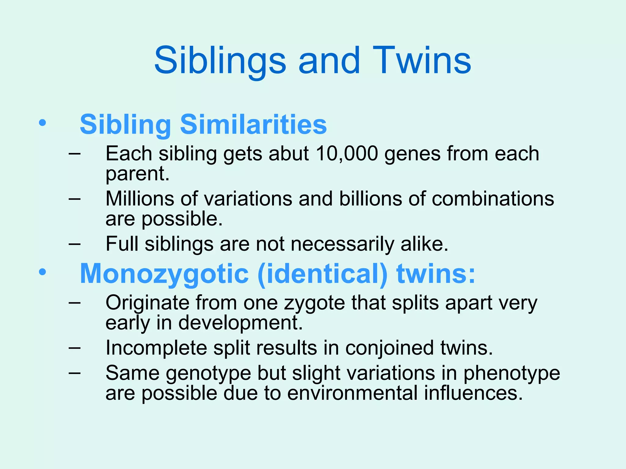 Siblings and Twins
•   Sibling Similarities
    –   Each sibling gets abut 10,000 genes from each
        parent.
    –   Millions of variations and billions of combinations
        are possible.
    –   Full siblings are not necessarily alike.
•   Monozygotic (identical) twins:
    –   Originate from one zygote that splits apart very
        early in development.
    –   Incomplete split results in conjoined twins.
    –   Same genotype but slight variations in phenotype
        are possible due to environmental influences.
 