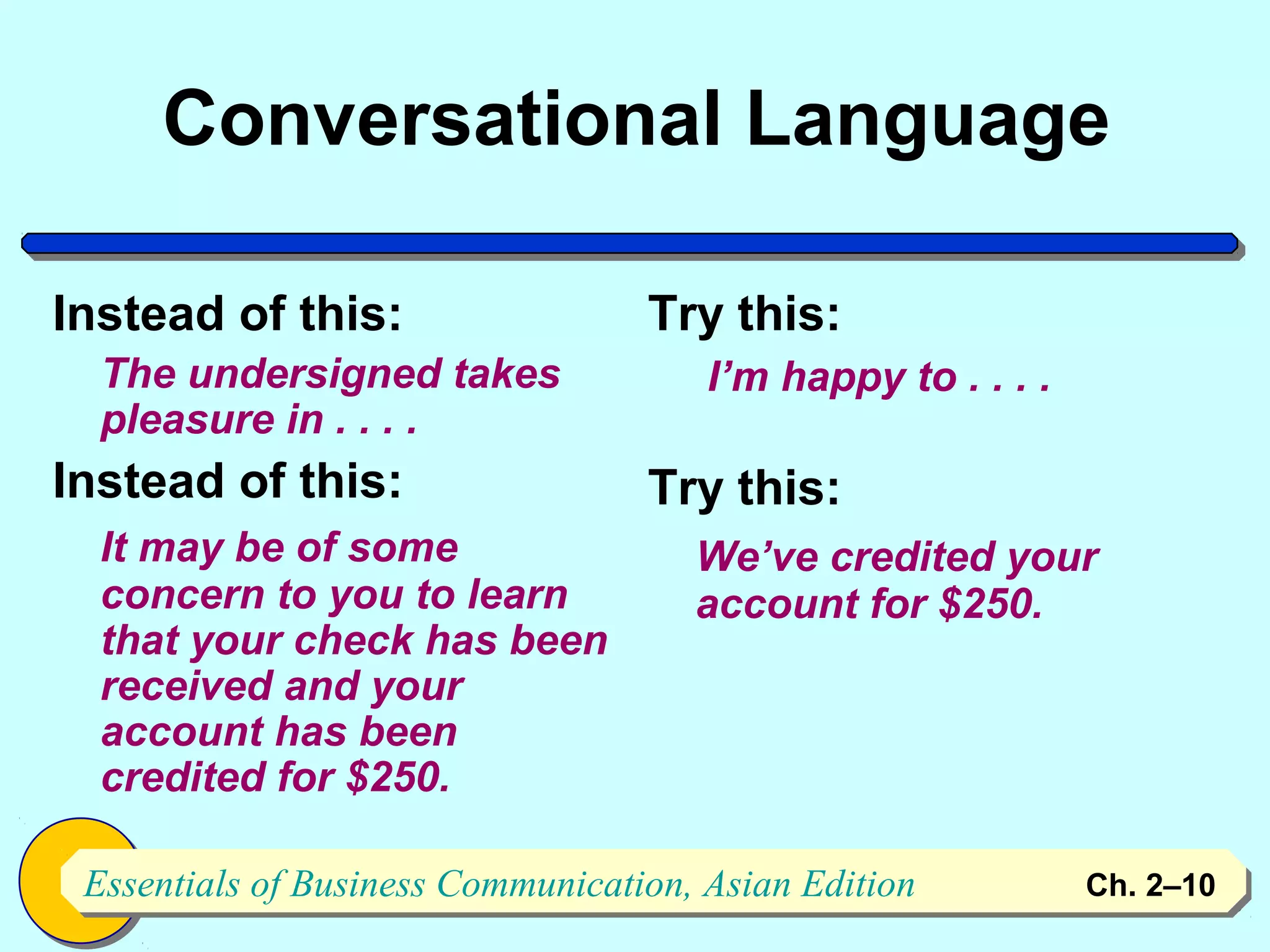 Conversational Language

Instead of this:                   Try this:
  The undersigned takes               I’m happy to . . . .
  pleasure in . . . .
Instead of this:                   Try this:
  It may be of some                   We’ve credited your
  concern to you to learn             account for $250.
  that your check has been
  received and your
  account has been
  credited for $250.

 Essentials of Business Communication, Asian Edition
 Essentials of Business Communication, Asian Edition         Ch. 2–1010
 