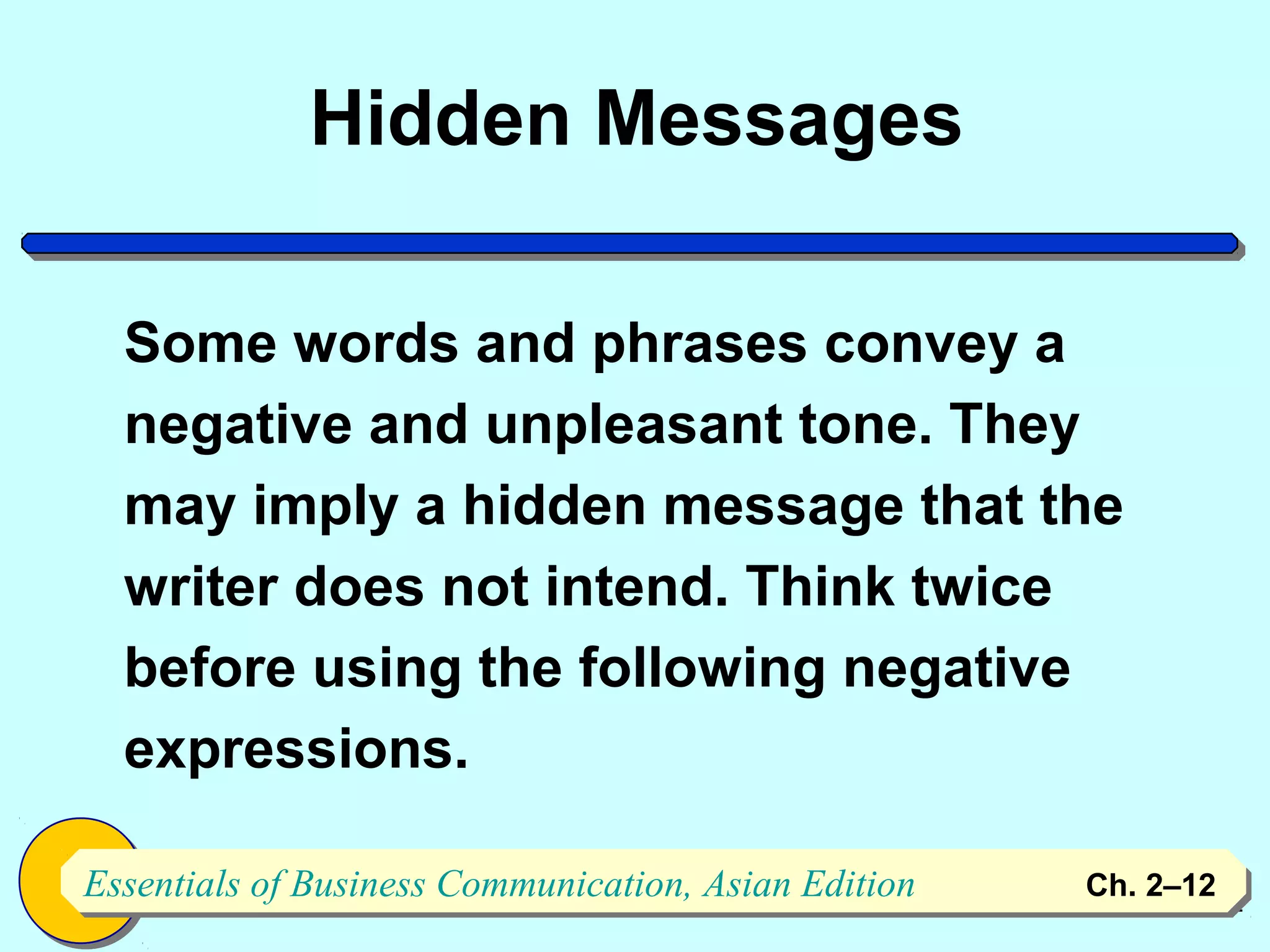 Hidden Messages

  Some words and phrases convey a
  negative and unpleasant tone. They
  may imply a hidden message that the
  writer does not intend. Think twice
  before using the following negative
  expressions.

Essentials of Business Communication, Asian Edition
Essentials of Business Communication, Asian Edition   Ch. 2–1212
 