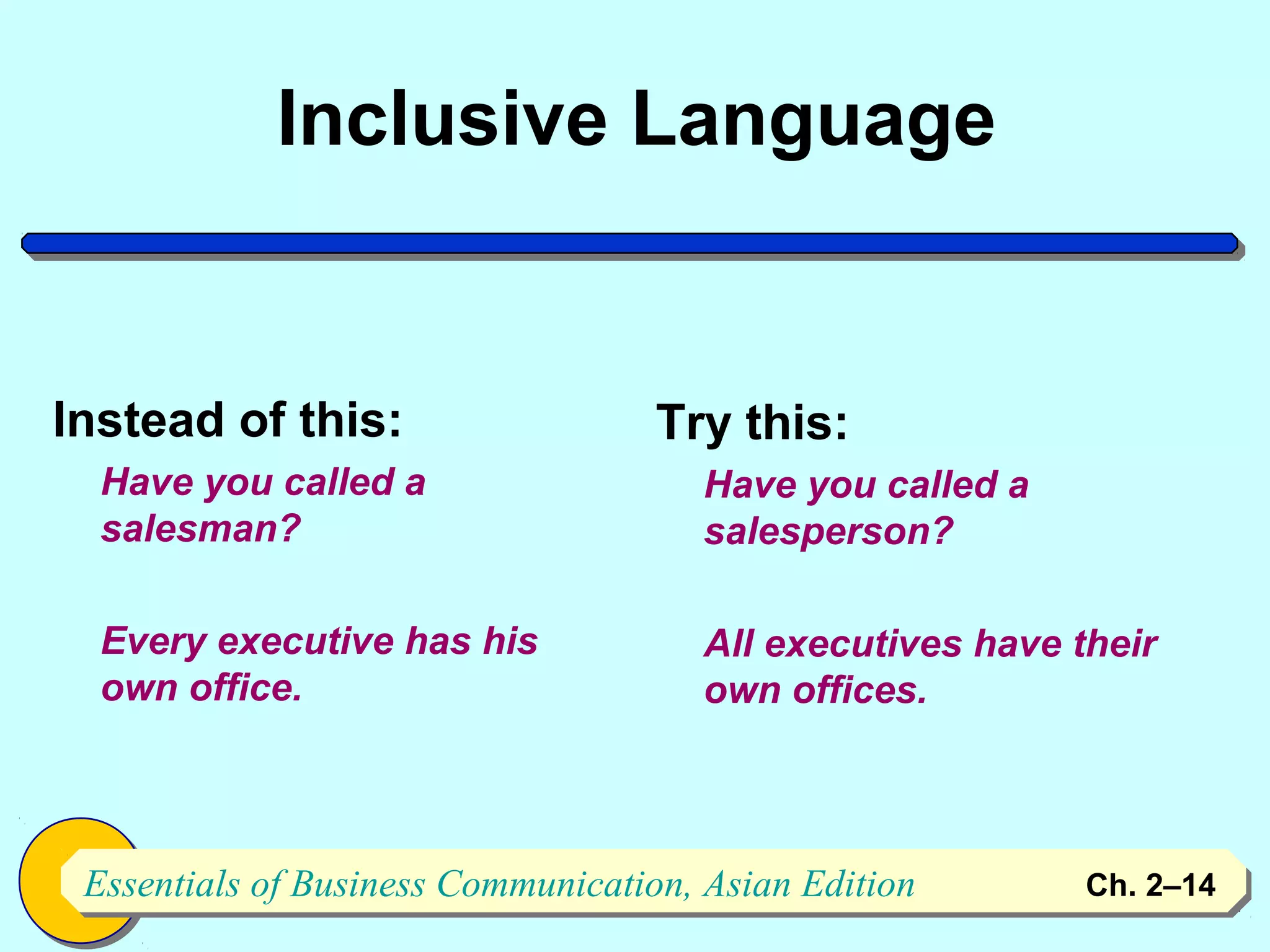 Inclusive Language


Instead of this:                   Try this:
  Have you called a                   Have you called a
  salesman?                           salesperson?

  Every executive has his             All executives have their
  own office.                         own offices.



 Essentials of Business Communication, Asian Edition
 Essentials of Business Communication, Asian Edition       Ch. 2–1414
 