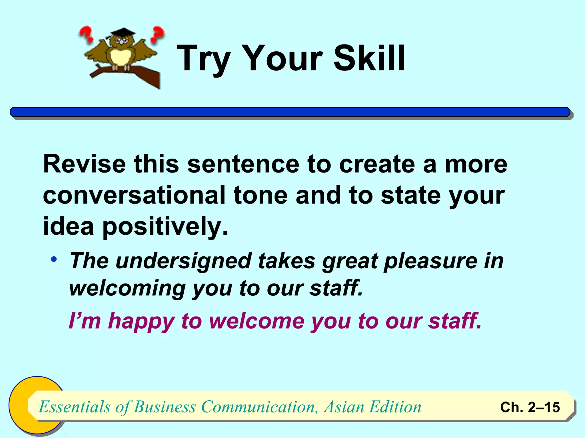 Try Your Skill

Revise this sentence to create a more
conversational tone and to state your
idea positively.
 • The undersigned takes great pleasure in
   welcoming you to our staff.
   I’m happy to welcome you to our staff.


Essentials of Business Communication, Asian Edition
Essentials of Business Communication, Asian Edition   Ch. 2–1515
 