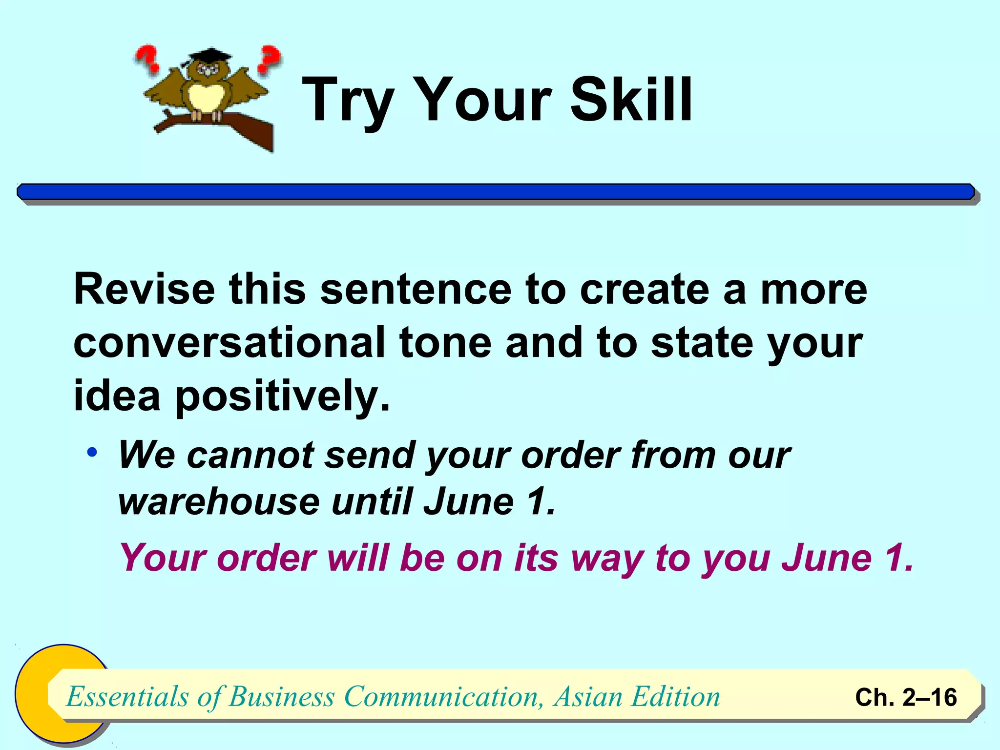 Try Your Skill


Revise this sentence to create a more
conversational tone and to state your
idea positively.
 • We cannot send your order from our
   warehouse until June 1.
   Your order will be on its way to you June 1.


Essentials of Business Communication, Asian Edition
Essentials of Business Communication, Asian Edition   Ch. 2–1616
 
