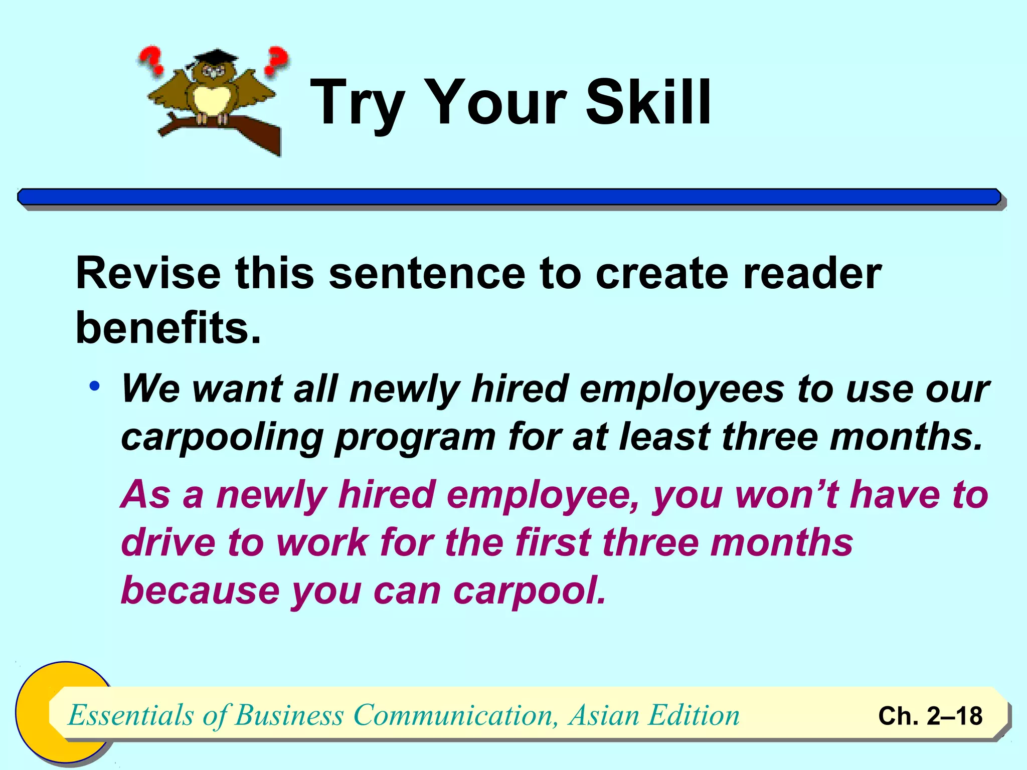 Try Your Skill

Revise this sentence to create reader
benefits.
 • We want all newly hired employees to use our
   carpooling program for at least three months.
   As a newly hired employee, you won’t have to
   drive to work for the first three months
   because you can carpool.


Essentials of Business Communication, Asian Edition
Essentials of Business Communication, Asian Edition   Ch. 2–1818
 