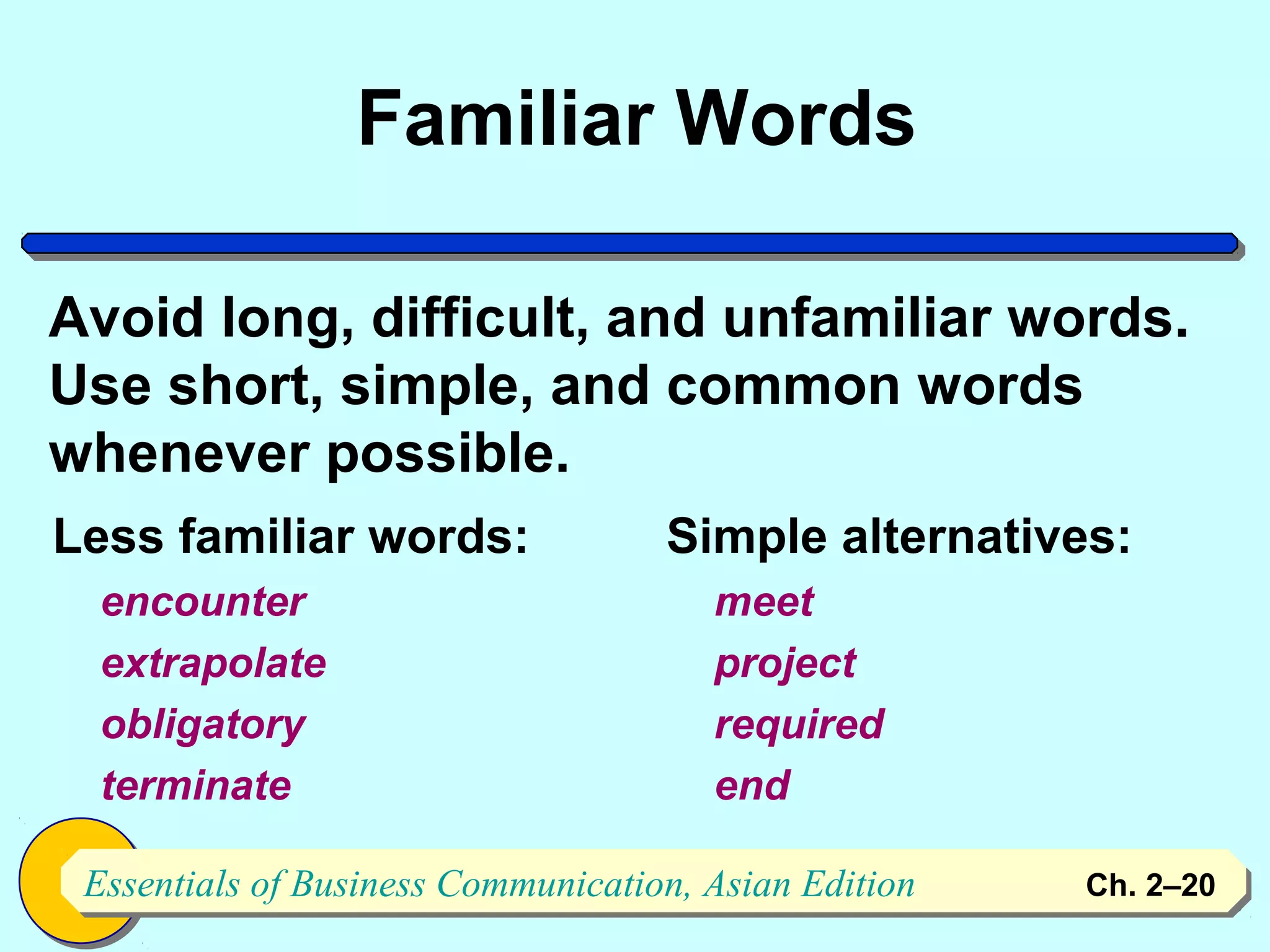 Familiar Words

Avoid long, difficult, and unfamiliar words.
Use short, simple, and common words
whenever possible.
Less familiar words:                Simple alternatives:
  encounter                            meet
  extrapolate                          project
  obligatory                           required
  terminate                            end

 Essentials of Business Communication, Asian Edition
 Essentials of Business Communication, Asian Edition   Ch. 2–2020
 