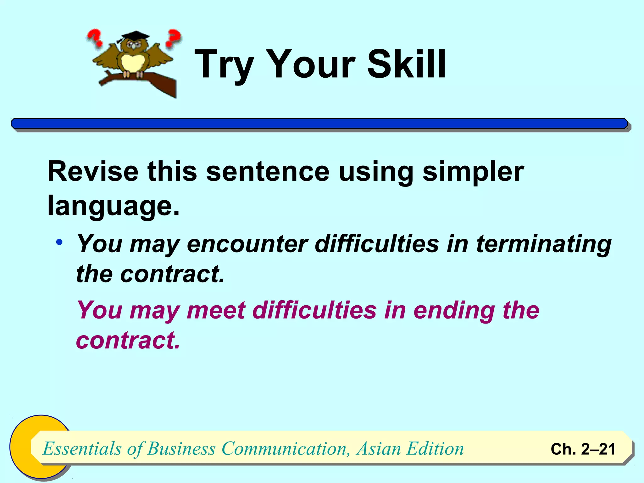 Try Your Skill

Revise this sentence using simpler
language.
 • You may encounter difficulties in terminating
   the contract.
   You may meet difficulties in ending the
   contract.



Essentials of Business Communication, Asian Edition
Essentials of Business Communication, Asian Edition   Ch. 2–2121
 