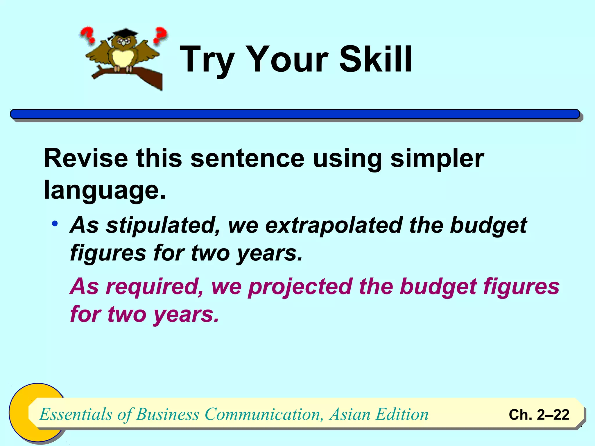Try Your Skill

Revise this sentence using simpler
language.
 • As stipulated, we extrapolated the budget
   figures for two years.
   As required, we projected the budget figures
   for two years.



Essentials of Business Communication, Asian Edition
Essentials of Business Communication, Asian Edition   Ch. 2–2222
 