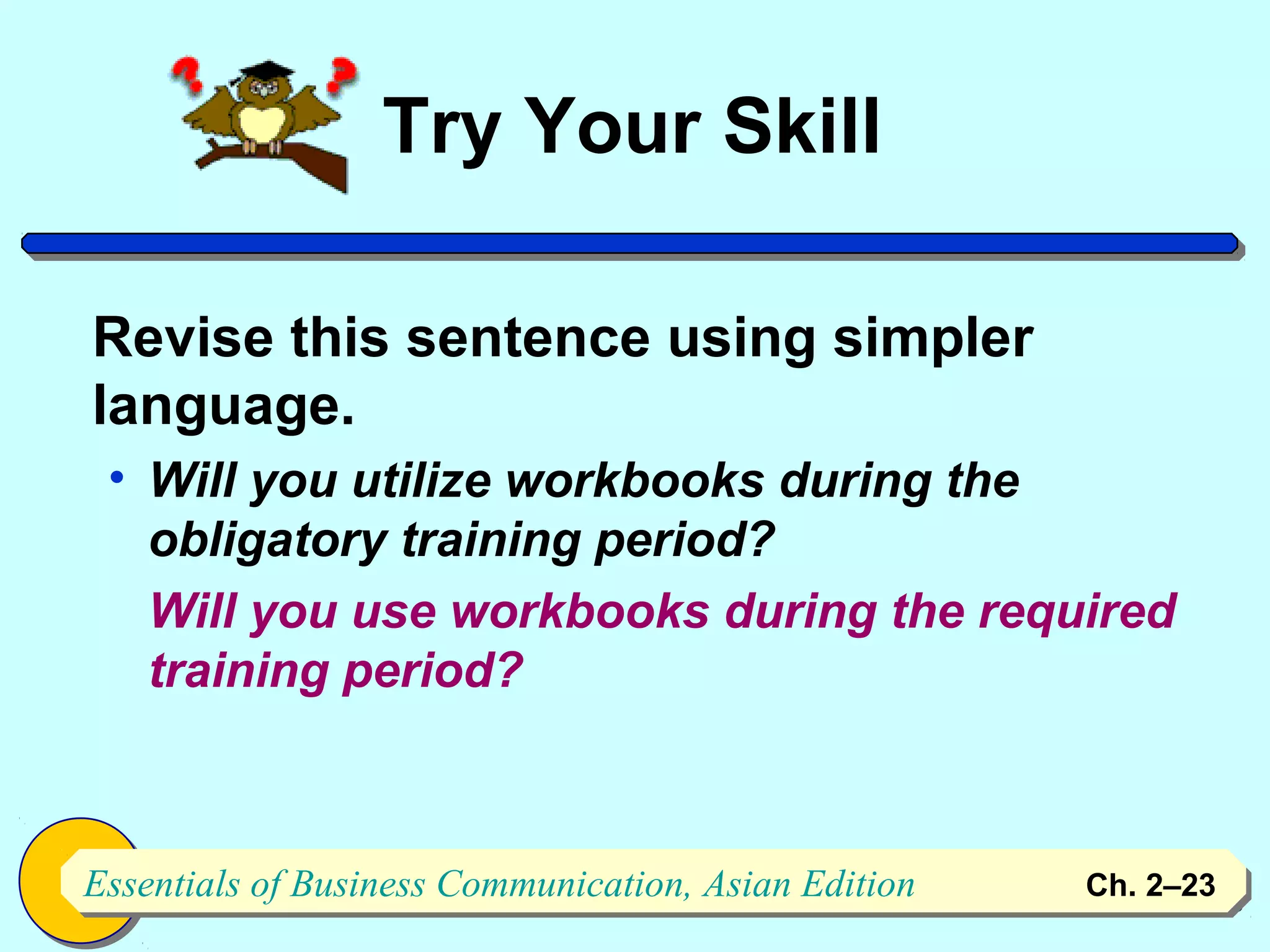 Try Your Skill

Revise this sentence using simpler
language.
 • Will you utilize workbooks during the
   obligatory training period?
   Will you use workbooks during the required
   training period?



Essentials of Business Communication, Asian Edition
Essentials of Business Communication, Asian Edition   Ch. 2–2323
 
