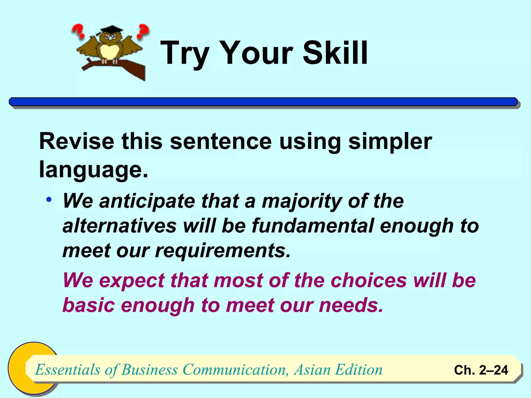 Try Your Skill

Revise this sentence using simpler
language.
 • We anticipate that a majority of the
   alternatives will be fundamental enough to
   meet our requirements.
   We expect that most of the choices will be
   basic enough to meet our needs.


Essentials of Business Communication, Asian Edition
Essentials of Business Communication, Asian Edition   Ch. 2–2424
 