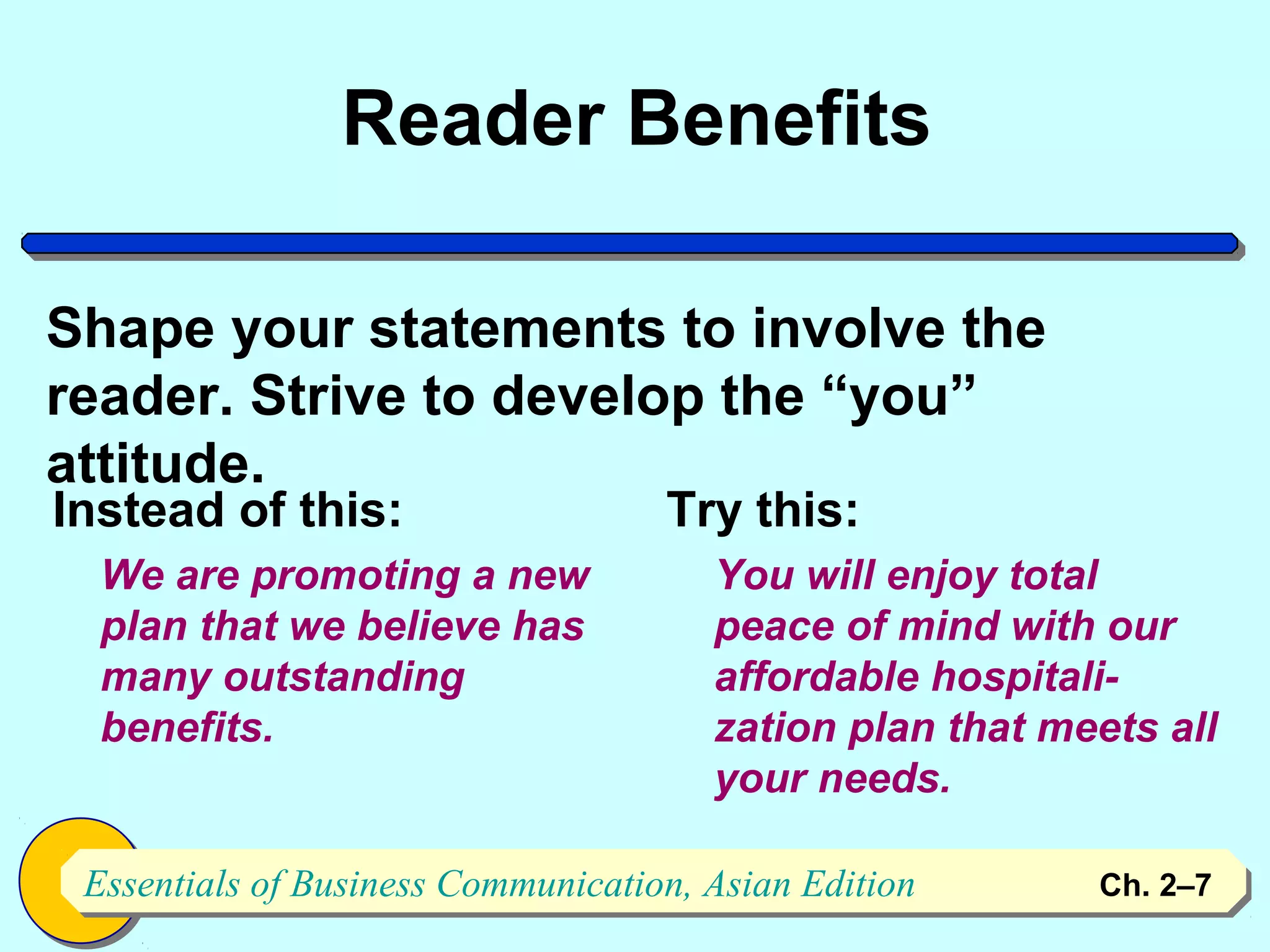 Reader Benefits

Shape your statements to involve the
reader. Strive to develop the “you”
attitude.
Instead of this:                    Try this:
  We are promoting a new               You will enjoy total
  plan that we believe has             peace of mind with our
  many outstanding                     affordable hospitali-
  benefits.                            zation plan that meets all
                                       your needs.

 Essentials of Business Communication, Asian Edition
 Essentials of Business Communication, Asian Edition      Ch. 2–7   7
 