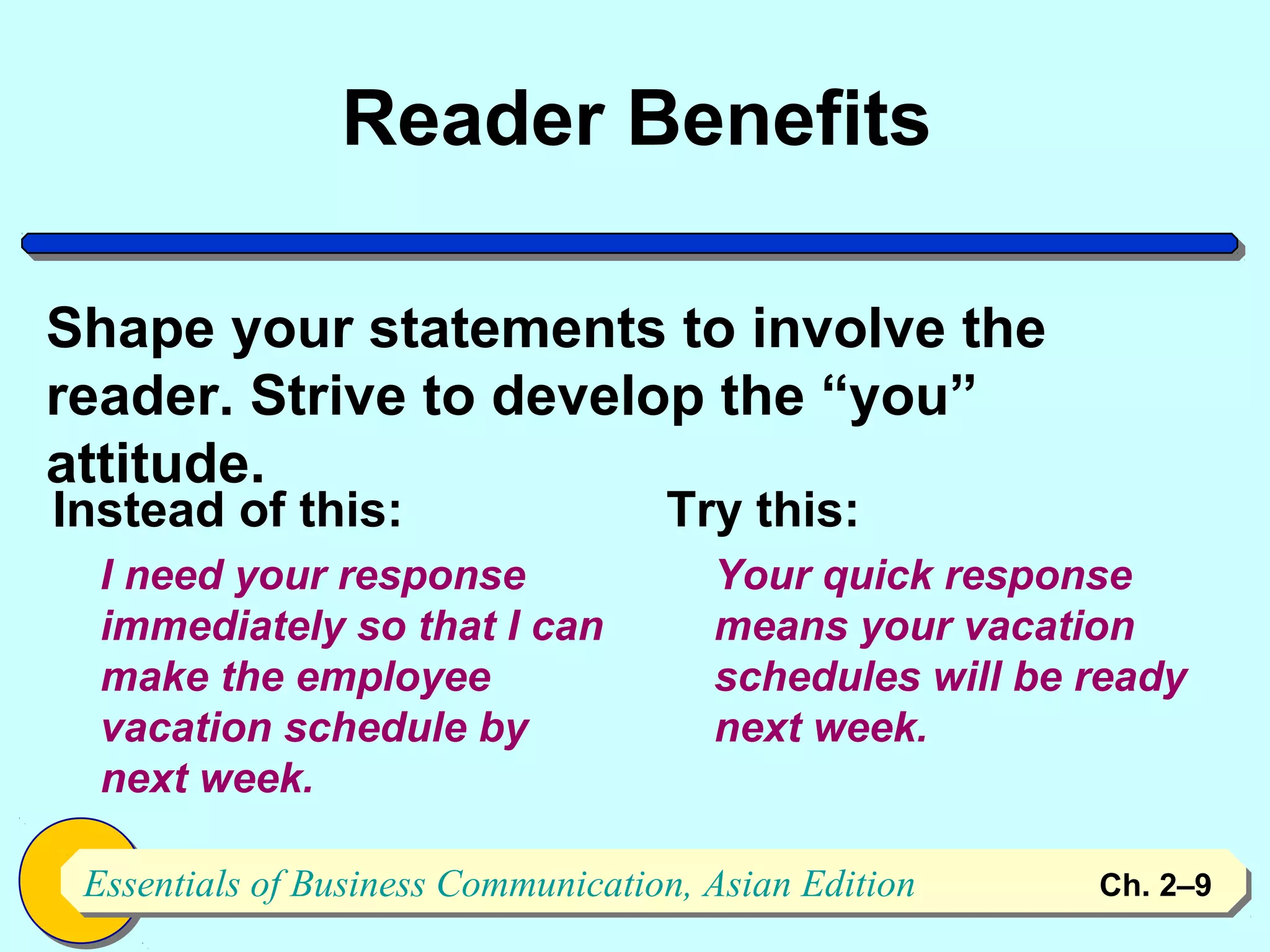 Reader Benefits

Shape your statements to involve the
reader. Strive to develop the “you”
attitude.
Instead of this:                    Try this:
  I need your response                 Your quick response
  immediately so that I can            means your vacation
  make the employee                    schedules will be ready
  vacation schedule by                 next week.
  next week.

 Essentials of Business Communication, Asian Edition
 Essentials of Business Communication, Asian Edition     Ch. 2–9   9
 