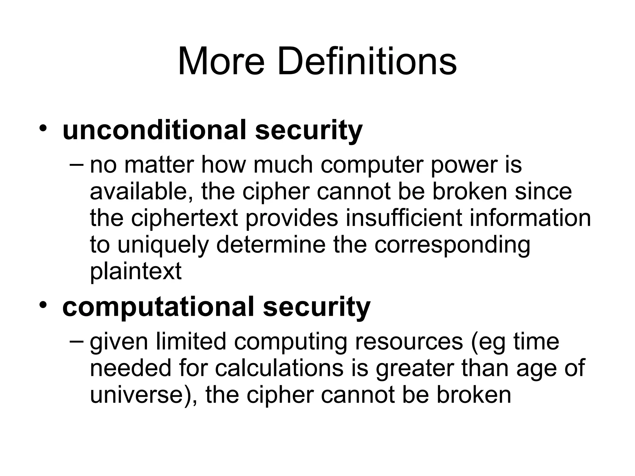 More Definitions unconditional security   no matter how much computer power is available, the cipher cannot be broken since the ciphertext provides insufficient information to uniquely determine the corresponding plaintext  computational security   given limited computing resources (eg time needed for calculations is greater than age of universe), the cipher cannot be broken  