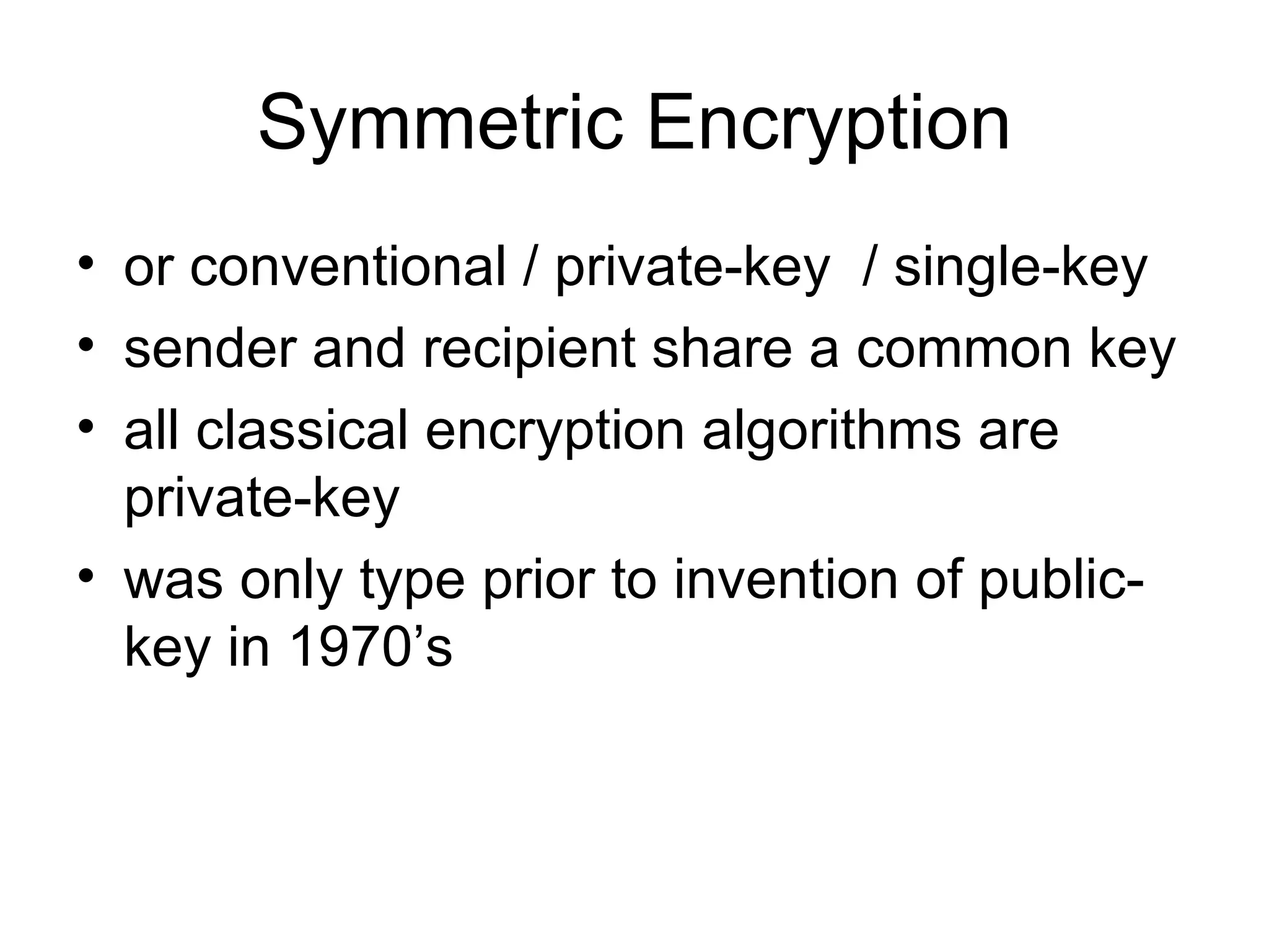 Symmetric Encryption or conventional /  private-key   / single-key sender and recipient share a common key all classical encryption algorithms are private-key was only type prior to invention of public-key in 1970’s 
