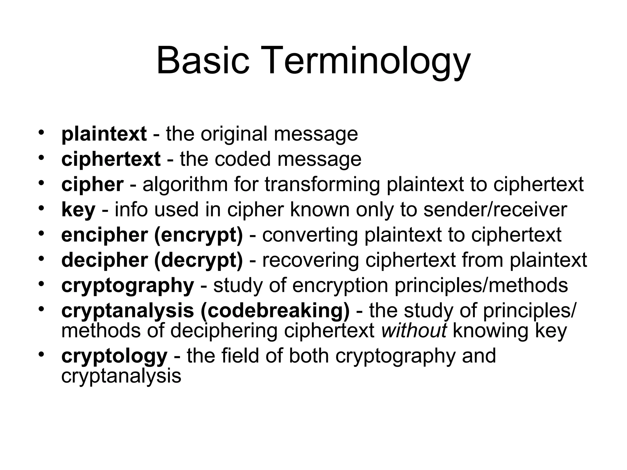 Basic Terminology plaintext  - the original message  ciphertext  - the coded message  cipher  - algorithm for transforming plaintext to ciphertext  key  - info used in cipher known only to sender/receiver  encipher (encrypt)  - converting plaintext to ciphertext  decipher (decrypt)  - recovering ciphertext from plaintext cryptography  - study of encryption principles/methods cryptanalysis (codebreaking)  - the study of principles/ methods of deciphering ciphertext  without  knowing key cryptology  - the field of both cryptography and cryptanalysis 