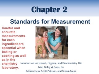 Chapter 2
      Standards for Measurement
Careful and
accurate
measurements
for each
ingredient are
essential when
baking or
cooking as well
as in the
chemistry Introduction to General, Organic, and Biochemistry 10e
laboratory.               John Wiley & Sons, Inc
                   Morris Hein, Scott Pattison, and Susan Arena
 