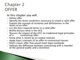 In this chapter you will:
   Define offer
   Identify the three conditions necessary to create a valid offer
   Explain the concept of certainty and definiteness in the
    terms of an offer
   List the four required terms in a valid offer
   Briefly discuss what is the UCC
   Discuss the impact of the UCC on traditional legal principles
    of a        contractual offer
   Know what is meant by an output contract
   Apply basic concepts of an offer to contractual clauses
   Draft a basic offer that would meet legal standards
   Indicate the difference between contracting with a member
    of the general public and a merchant
 