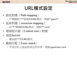 URL模式設定
• 路徑對應（Path mapping）
  – "/"開頭但"/*"結尾的URL模式，例如"/guest/*
• 延伸對應（extension mapping）
  – 以"*."開頭的URL模式，例如"*.view"
• 環境根目錄（Context root）對應
• 預設Servlet
  – 僅包括"/"的URL模式
• 嚴格匹配（Exact match）
  – 不符合以上設定的其它的字串，例如/guest/test.view
 