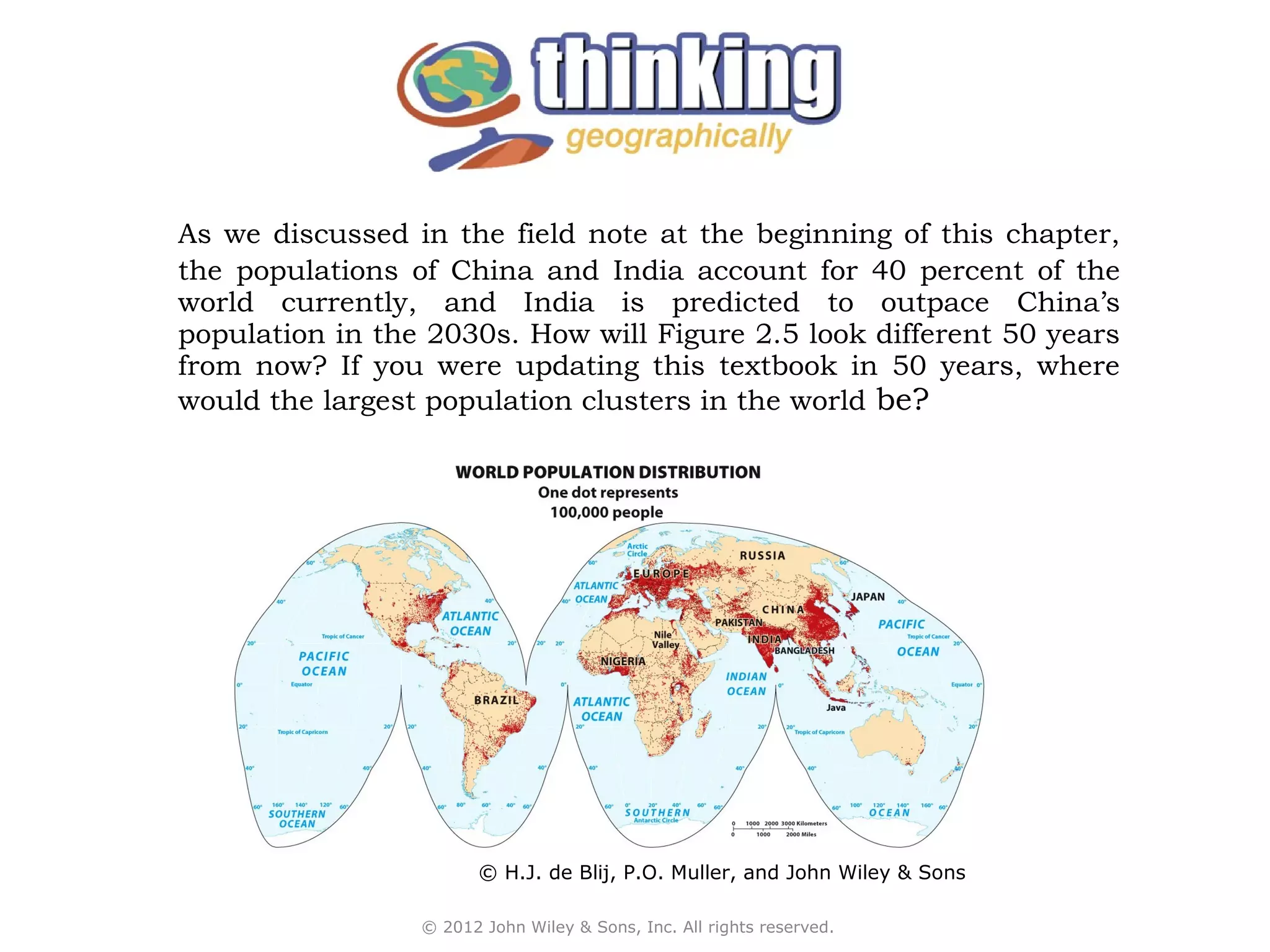 As we discussed in the field note at the beginning of this chapter,
the populations of China and India account for 40 percent of the
world currently, and India is predicted to outpace China’s
population in the 2030s. How will Figure 2.5 look different 50 years
from now? If you were updating this textbook in 50 years, where
would the largest population clusters in the world be?




                        © H.J. de Blij, P.O. Muller, and John Wiley & Sons

                 © 2012 John Wiley & Sons, Inc. All rights reserved.
 