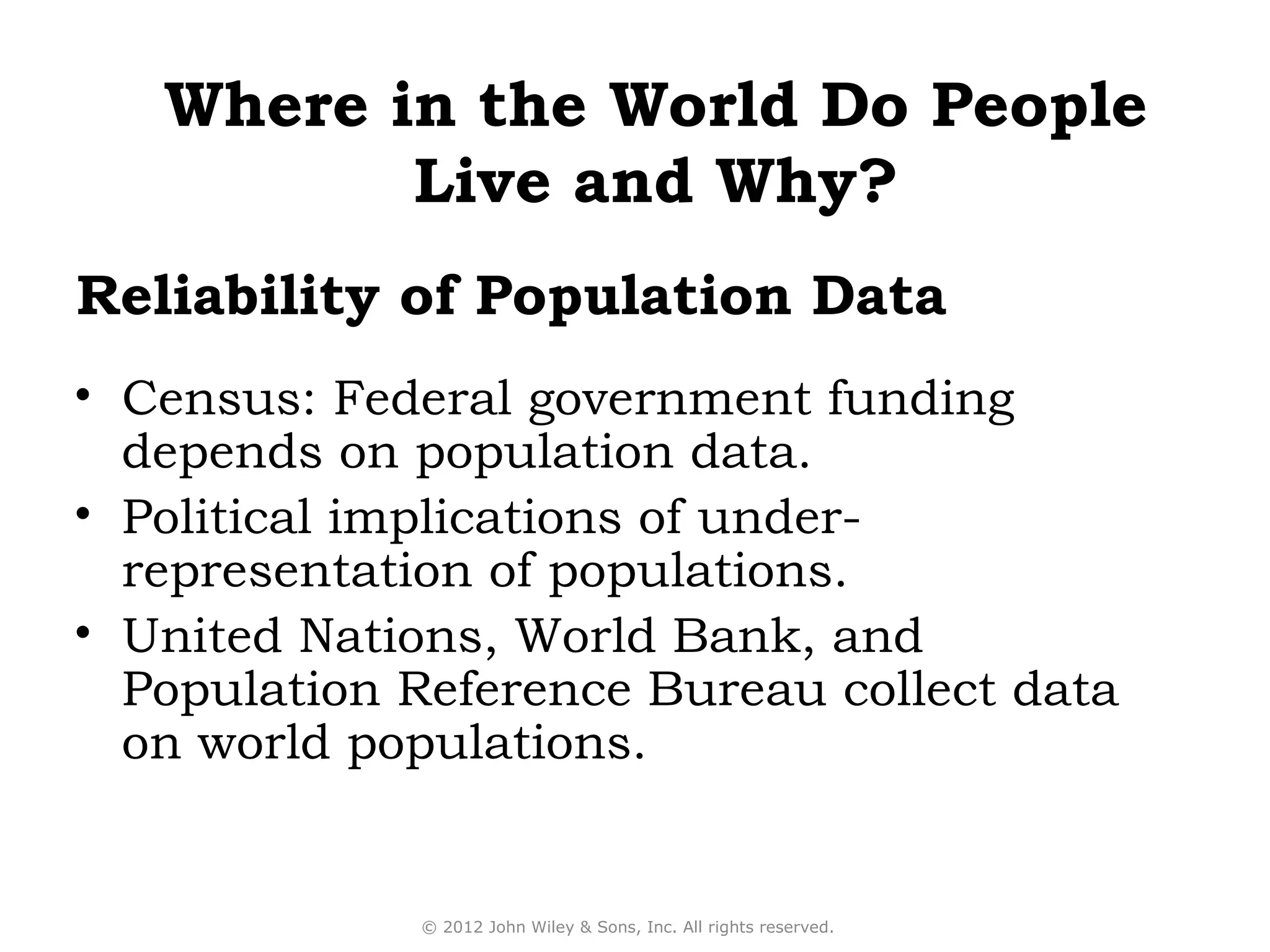 Where in the World Do People
          Live and Why?
Reliability of Population Data
• Census: Federal government funding
  depends on population data.
• Political implications of under-
  representation of populations.
• United Nations, World Bank, and
  Population Reference Bureau collect data
  on world populations.


             © 2012 John Wiley & Sons, Inc. All rights reserved.
 