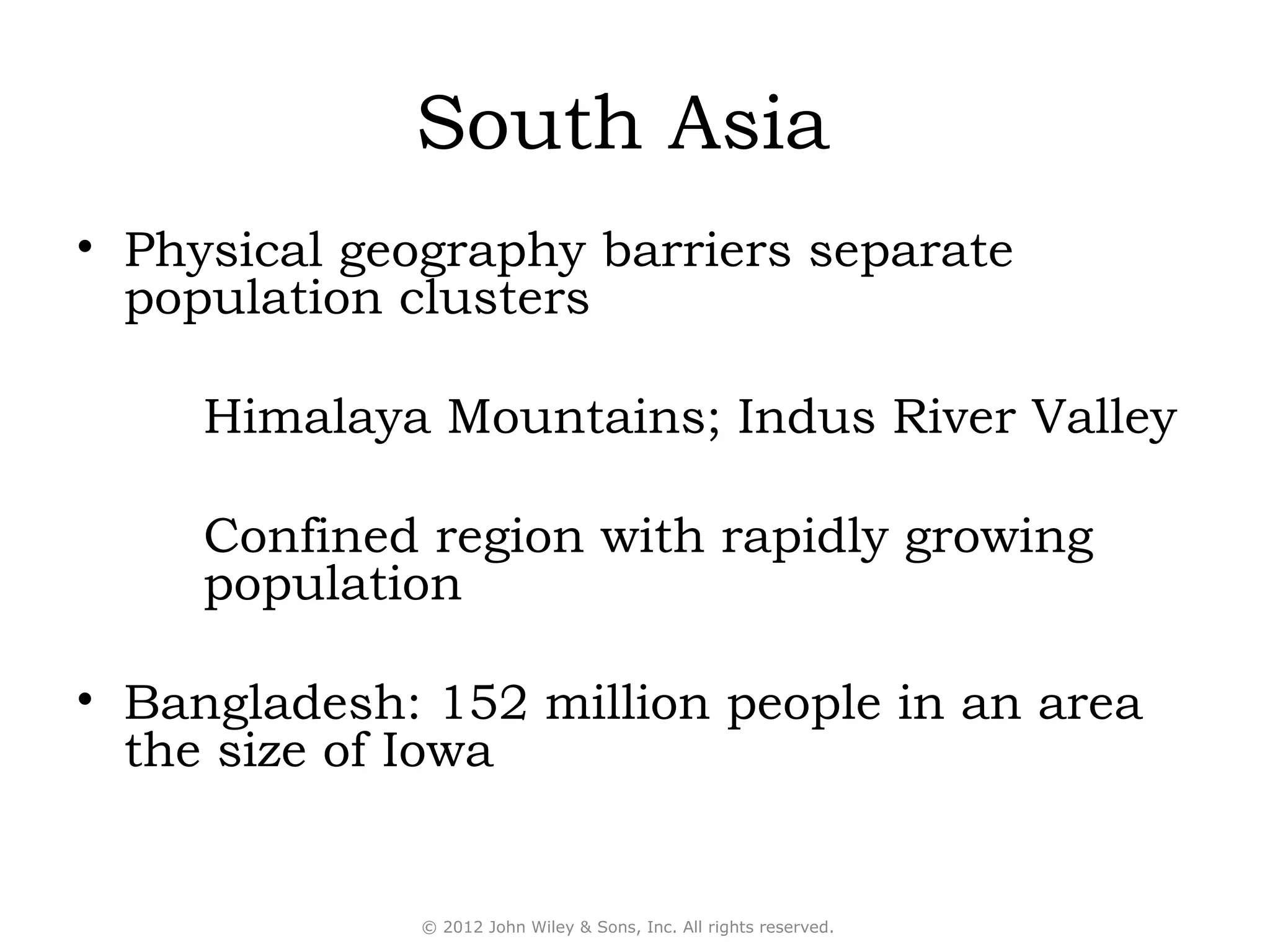 South Asia
• Physical geography barriers separate
  population clusters

     Himalaya Mountains; Indus River Valley

     Confined region with rapidly growing
     population

• Bangladesh: 152 million people in an area
  the size of Iowa


             © 2012 John Wiley & Sons, Inc. All rights reserved.
 