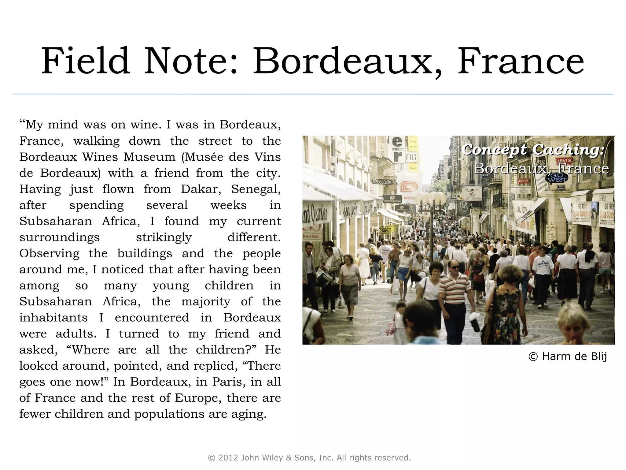 Field Note: Bordeaux, France
“My mind was on wine. I was in Bordeaux,
France, walking down the street to the
Bordeaux Wines Museum (Musée des Vins
                                                                                      Concept Caching:
de Bordeaux) with a friend from the city.                                              Bordeaux, France
Having just flown from Dakar, Senegal,
after   spending     several    weeks      in
Subsaharan Africa, I found my current
surroundings       strikingly      different.
Observing the buildings and the people
around me, I noticed that after having been
among so many young children in
Subsaharan Africa, the majority of the
inhabitants I encountered in Bordeaux
were adults. I turned to my friend and
asked, “Where are all the children?” He
                                                                                             © Harm de Blij
looked around, pointed, and replied, “There
goes one now!” In Bordeaux, in Paris, in all
of France and the rest of Europe, there are
fewer children and populations are aging.


                                © 2012 John Wiley & Sons, Inc. All rights reserved.
 