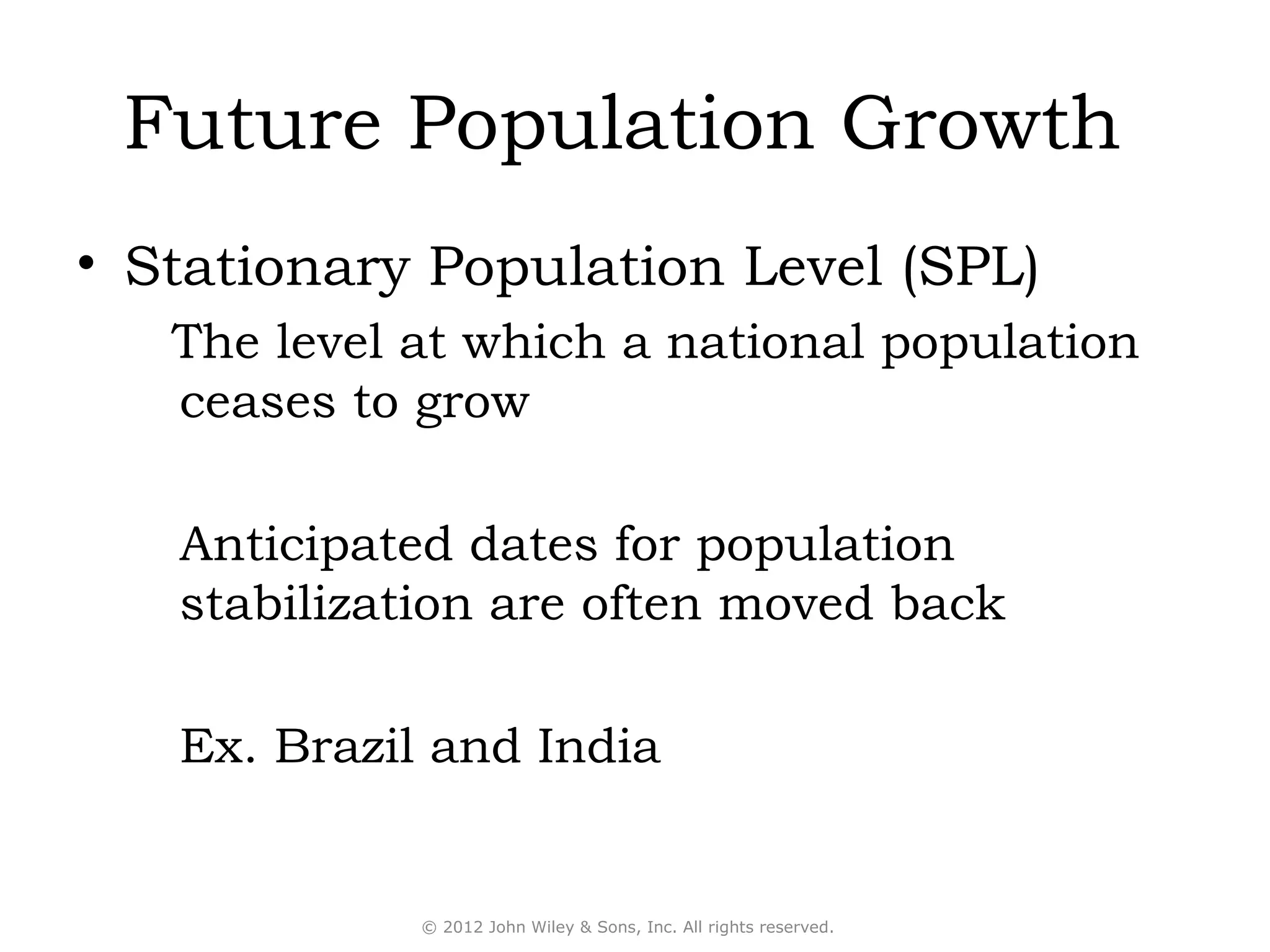 Future Population Growth
• Stationary Population Level (SPL)
   The level at which a national population
   ceases to grow

   Anticipated dates for population
   stabilization are often moved back

   Ex. Brazil and India


             © 2012 John Wiley & Sons, Inc. All rights reserved.
 