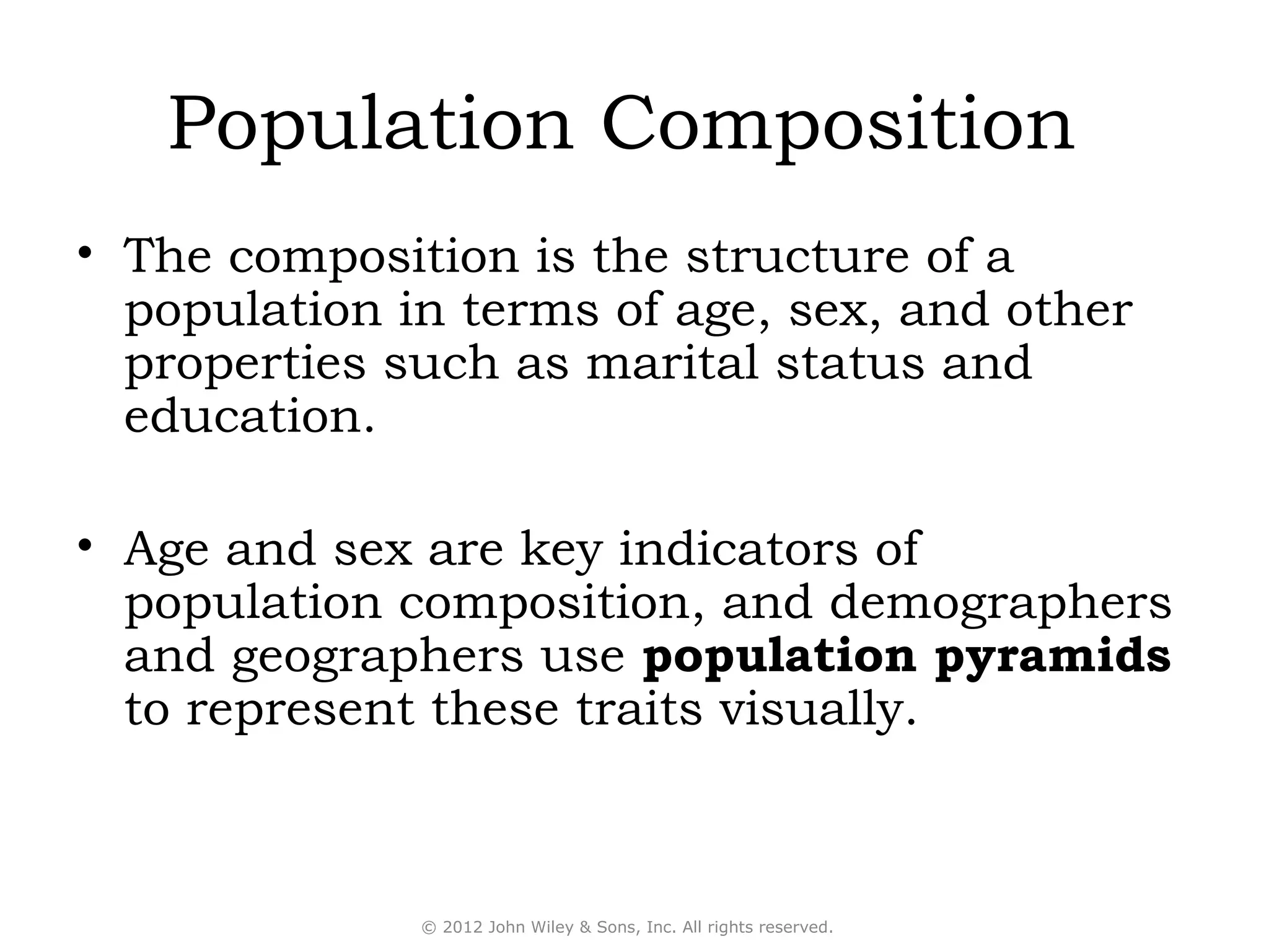 Population Composition
• The composition is the structure of a
  population in terms of age, sex, and other
  properties such as marital status and
  education.

• Age and sex are key indicators of
  population composition, and demographers
  and geographers use population pyramids
  to represent these traits visually.



              © 2012 John Wiley & Sons, Inc. All rights reserved.
 