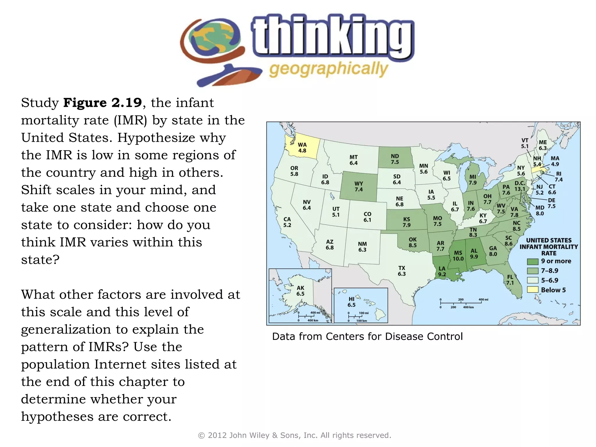 Study Figure 2.19, the infant
mortality rate (IMR) by state in the
United States. Hypothesize why
the IMR is low in some regions of
the country and high in others.
Shift scales in your mind, and
take one state and choose one
state to consider: how do you
think IMR varies within this
state?

What other factors are involved at
this scale and this level of
generalization to explain the                  Data from Centers for Disease Control
pattern of IMRs? Use the
population Internet sites listed at
the end of this chapter to
determine whether your
hypotheses are correct.
                            © 2012 John Wiley & Sons, Inc. All rights reserved.
 