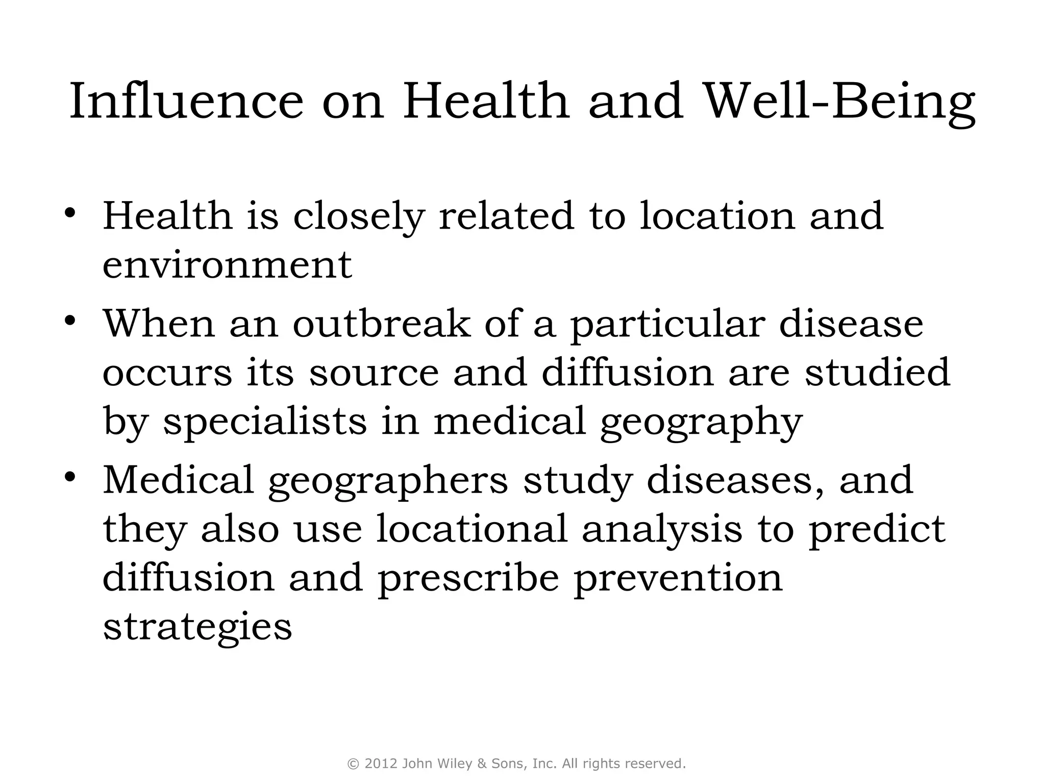 Influence on Health and Well-Being

• Health is closely related to location and
  environment
• When an outbreak of a particular disease
  occurs its source and diffusion are studied
  by specialists in medical geography
• Medical geographers study diseases, and
  they also use locational analysis to predict
  diffusion and prescribe prevention
  strategies


              © 2012 John Wiley & Sons, Inc. All rights reserved.
 