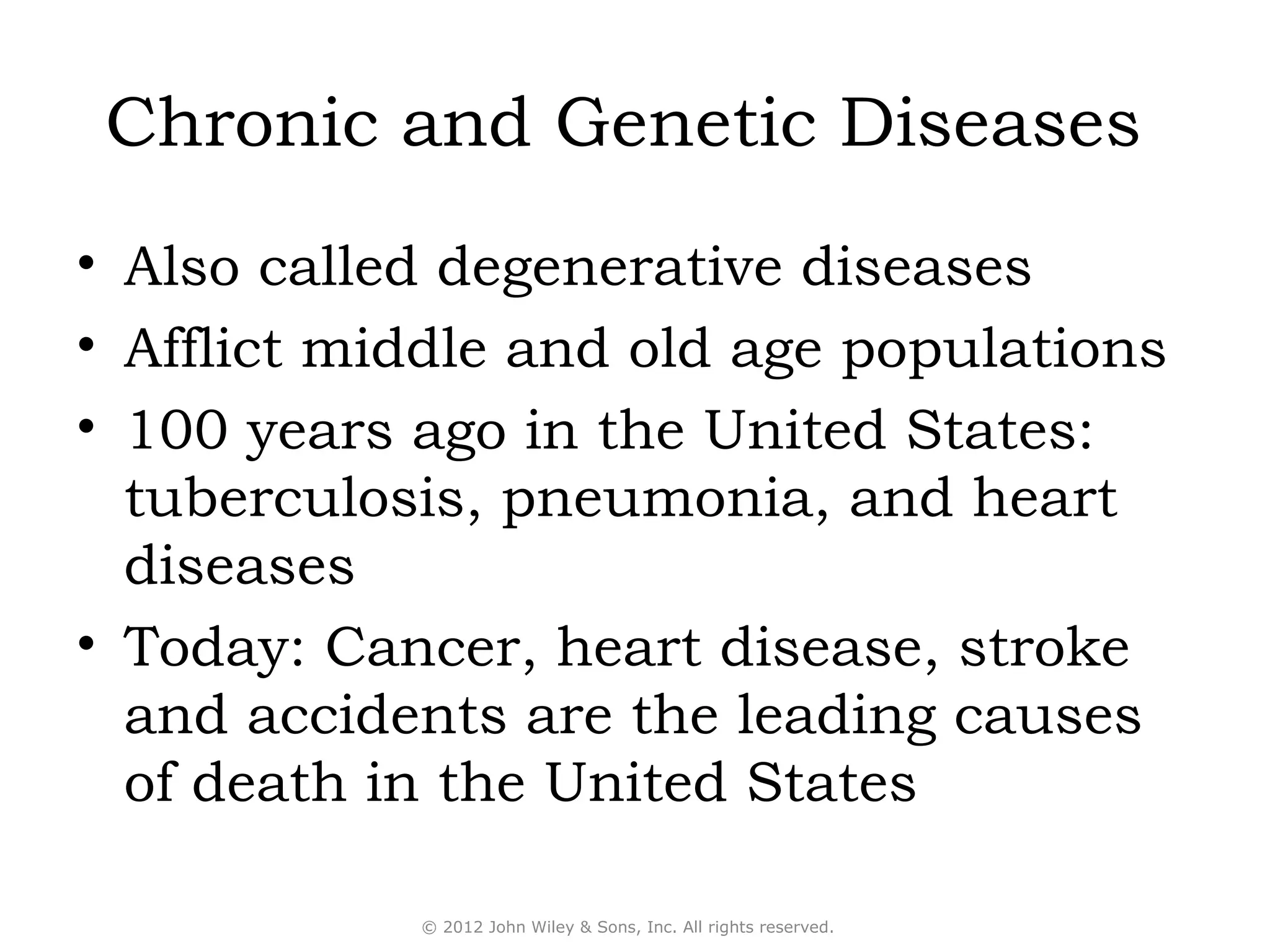 Chronic and Genetic Diseases
• Also called degenerative diseases
• Afflict middle and old age populations
• 100 years ago in the United States:
  tuberculosis, pneumonia, and heart
  diseases
• Today: Cancer, heart disease, stroke
  and accidents are the leading causes
  of death in the United States

            © 2012 John Wiley & Sons, Inc. All rights reserved.
 