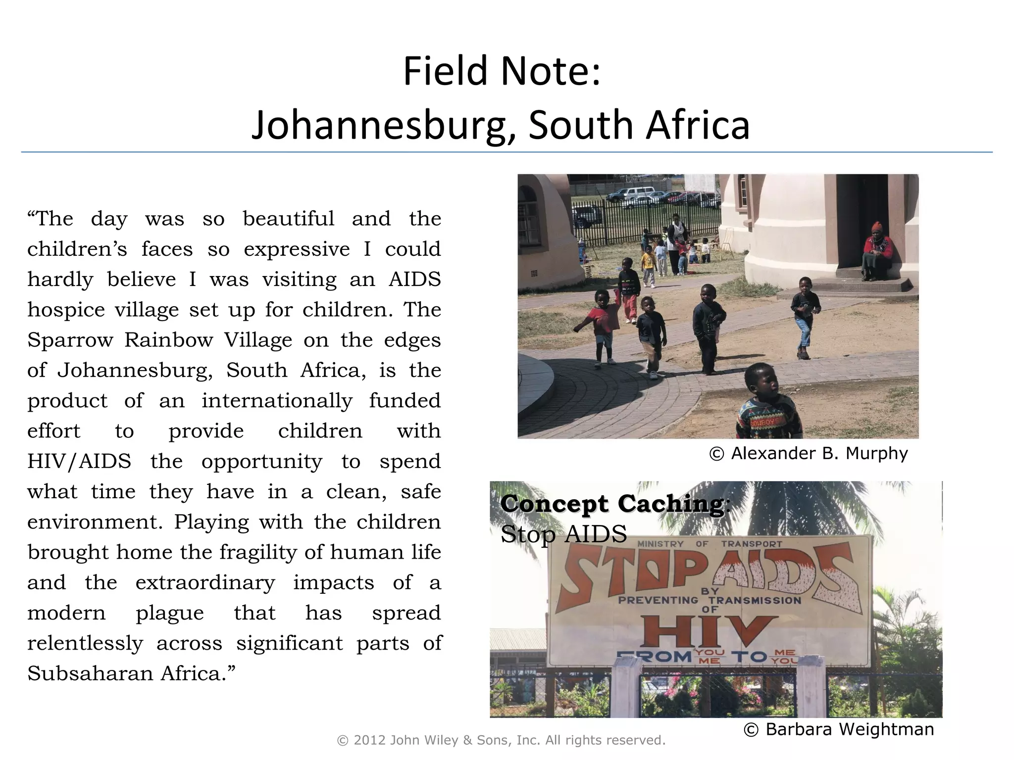 Field Note:
                     Johannesburg, South Africa
“The day was so beautiful and the
children’s faces so expressive I could
hardly believe I was visiting an AIDS
hospice village set up for children. The
Sparrow Rainbow Village on the edges
of Johannesburg, South Africa, is the
product of an internationally funded
effort   to   provide    children   with
                                                                                   © Alexander B. Murphy
HIV/AIDS the opportunity to spend
what time they have in a clean, safe
                                                      Concept Caching:
                                                              Caching
environment. Playing with the children
                                                      Stop AIDS
brought home the fragility of human life
and the extraordinary impacts of a
modern plague that has spread
relentlessly across significant parts of
Subsaharan Africa.”

                                                                                      © Barbara Weightman
                             © 2012 John Wiley & Sons, Inc. All rights reserved.
 