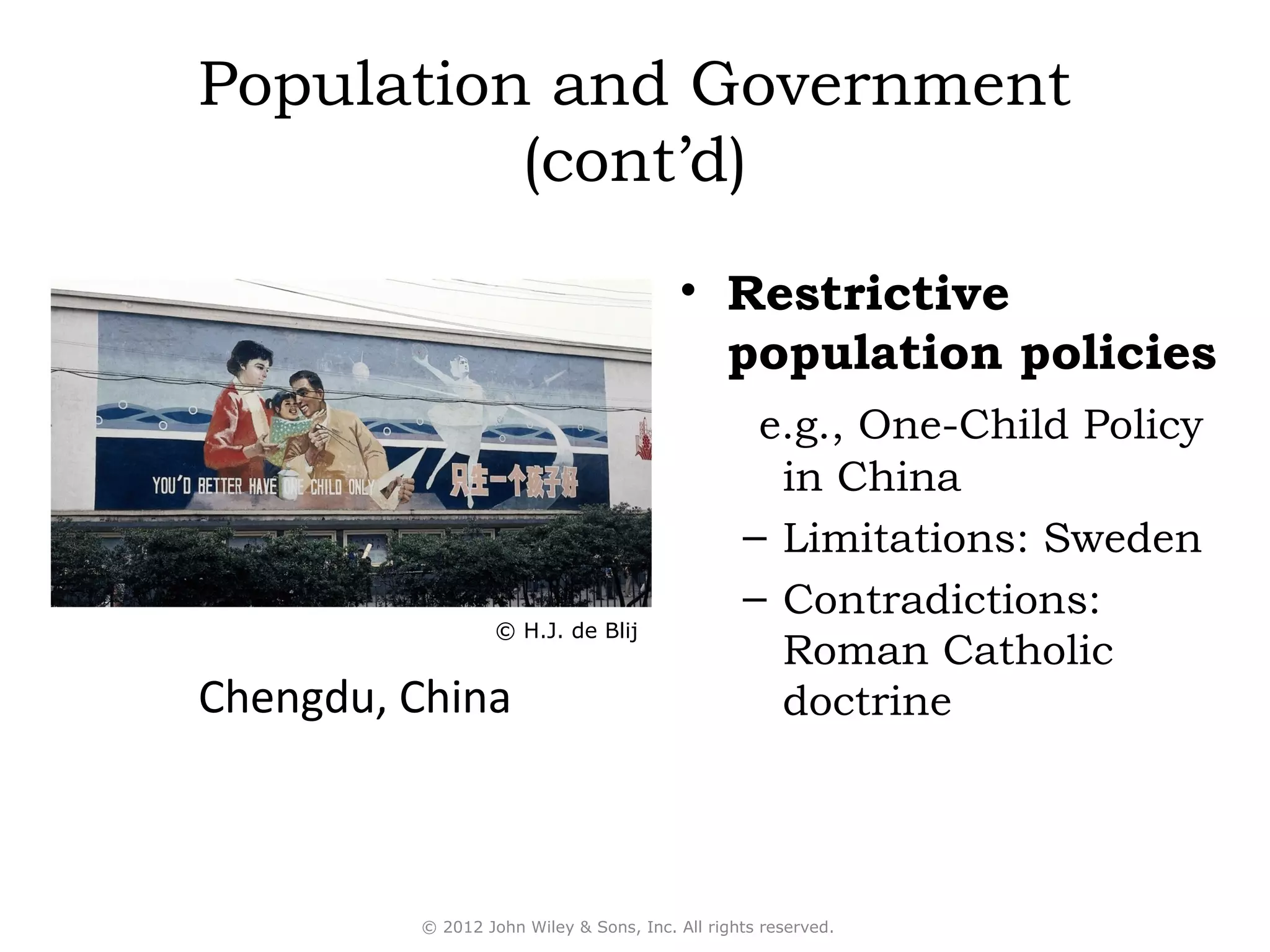 Population and Government
          (cont’d)
                                        • Restrictive
                                          population policies
                                                 e.g., One-Child Policy
                                                  in China
                                                – Limitations: Sweden
                                                – Contradictions:
                  © H.J. de Blij
                                                  Roman Catholic
Chengdu, China                                    doctrine




         © 2012 John Wiley & Sons, Inc. All rights reserved.
 