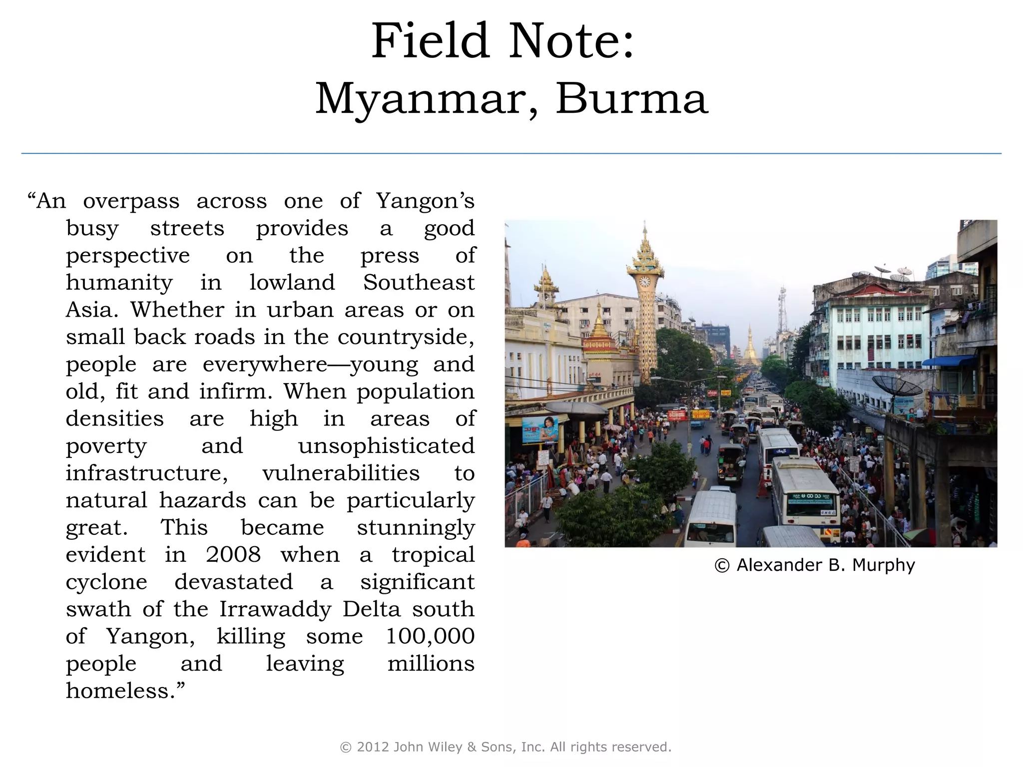 Field Note:
                          Myanmar, Burma

“An overpass across one of Yangon’s
   busy streets provides a good
   perspective     on   the   press    of
   humanity in lowland Southeast
   Asia. Whether in urban areas or on
   small back roads in the countryside,
   people are everywhere—young and
   old, fit and infirm. When population
   densities are high in areas of
   poverty      and      unsophisticated
   infrastructure, vulnerabilities to
   natural hazards can be particularly
   great. This became stunningly
   evident in 2008 when a tropical                                                © Alexander B. Murphy
   cyclone devastated a significant
   swath of the Irrawaddy Delta south
   of Yangon, killing some 100,000
   people     and     leaving   millions
   homeless.”

                            © 2012 John Wiley & Sons, Inc. All rights reserved.
 