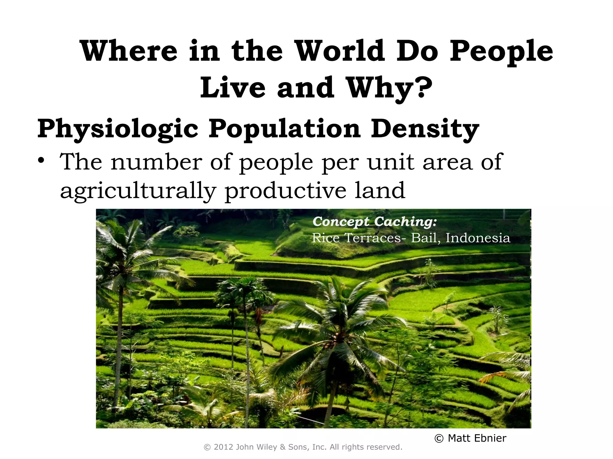 Where in the World Do People
          Live and Why?
Physiologic Population Density
• The number of people per unit area of
  agriculturally productive land
                                        Concept Caching:
                                        Rice Terraces- Bail, Indonesia




                                                                   © Matt Ebnier
             © 2012 John Wiley & Sons, Inc. All rights reserved.
 
