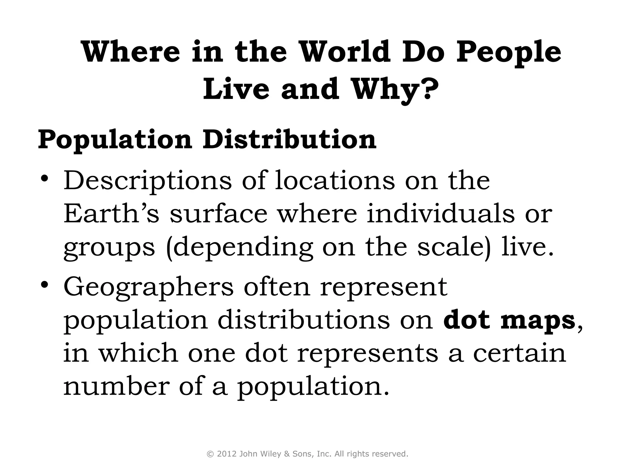 Where in the World Do People
          Live and Why?
Population Distribution
• Descriptions of locations on the
  Earth’s surface where individuals or
  groups (depending on the scale) live.
• Geographers often represent
  population distributions on dot maps,
  in which one dot represents a certain
  number of a population.

            © 2012 John Wiley & Sons, Inc. All rights reserved.
 